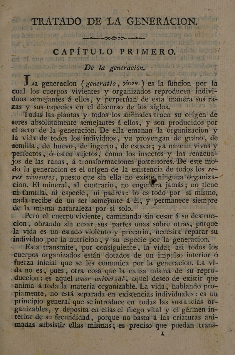 TRATADO DE LA GENERACION: se CAPÍTULO PRIMERO. SA De la generación. gara | sy NS A RO TS q 318680 Y La generacion L generatio , vos.) es la funcion por la cual los cuerpos vivientes y organizados reproducen indiviz duos: semejantes 4 ellos, y perpetúan' de esta 'manera sus ra- zas y sus especies en el diséúrso de los “siglos. Todas las. plantas y todos los atttthales traen su orígen nde seres absolutamente semejantes á ellos, y son producidos por el acto” de la «generación. De ella emanan “la or ganizacion y - la vida de todos los individuos, ya provengan de grano, de semilla , de huevo, de ingerto , “de estaca; ya nazcan vivos' y | perfectos 6-esten sujetos / como los insectos! pi los renacuat jos de las ranas , 4 transformaciones posteriores. De este mot do la generacion es el orígen de la existencia de todos los se- res vivientes, puesto que sin ella no e ninguna' 'Organiza- cion. El mineral, al contrario, no engendra jamás; no tiene ni familia, «ni especié, ni padres : ‘fo es todo por si mismo, nada recibe de ‘un ser: semejante: á el; y Arima siempre de la misma' naturaleza por si solo, * - Pero el cuerpo viviente, caminando sin cesar 4 su destruc- cion, obrando sin cesar. sus partes unas sobre otras, porque «la vida es ‘un: estado violento y precario, necesita reparar su “individuo por la nutricion, y'su especie por la generacion, “Esta transmite, por consiguiente, la vida; asi todos los Cuerpos organizados están ' dotados de ¡un impulso interior 6 «fuerza inicial que se les comunica por la generacion. La vi- “da no es, pues, otra cosa que la causa misma de su repro- .duccion : es aquel amor universal, aquel deseo de existir que “anima á:toda la materia organizable. La vida, hablando pro- ‘piamente, no está separada én existencias individuales : es un principio general que se introduce en todas las sustancias Or- -ganizables, y deposita en ellas el fuego vital y el gérmen in- terior de su fecundidad , _porque no basta 4 las criaturas ani- madas. subsistir ellas mismas; es «preciso que puedan ! trans- E 1 4