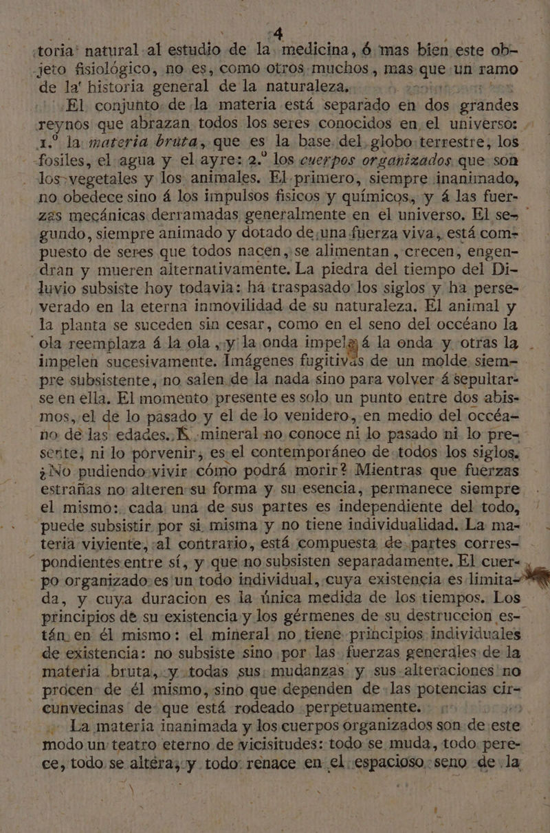 toria’ natural al estudio de la. medicina, 6 mas bien este ob- -jeto fisiológico, no es, como otros, muchos, mas nique un ramo de la' historia general de la naturaleza, ) El conjunto. de la materia está separado en de grandes reynos que abrazan todos los seres conocidos en el universo: - 1. la materia bruta, que es la base. del, globo: terrestre, los fosiles, el agua y el ayre: 2.” los cuerpos organizados que son | Jos» vegetales y los animales. El primero, siempre inanimado, no obedece sino á los impulsos fisicos y químicos, y 4 las fuer- zas mecánicas derramadas generalmente en el universo, El se- gundo, siempre animado y dotado de;una fuerza viva, está com- puesto de seres que todos nacen, se alimentan, “crecen, engen- dran y mueren alternativamente. La piedra del tiempo “del Di- - duvio subsiste hoy todavia: há traspasado los siglos y ha perse- _verado en la eterna inmovilidad de su naturaleza. El animal y la planta se suceden sin cesar, como en el seno del occéano la ola reemplaza á la ola , y la onda impelg à la onda y otras la impelen sucesivamente. Imágenes fugitiväs de un molde siem- - pre subsistente, no salen de la nada sino para volver 4 Sepultar- _se en ella, El momento presente es solo un punto entre dos abis- _mos, el de lo pasado y el de lo venidero, en medio del occéa- no de las edades. K mineral no conoce ni lo pasado ni lo pre= sente, ni lo porvenir; es: el contemporáneo de todos los siglos. ¿No pudiendo vivir cómo podrá morir? Mientras que fuerzas estrañas no alterensu forma y su esencia, permanece siempre el mismo: cada: una de sus partes es independiente del todo, - puede subsistir por si misma y no tiene individualidad. La ma= . teria viviente, :al contrario, está compuesta de. partes corres- “ pondientes entre sí, y que no subsisten separadamente, El cuer- - po organizado.es un todo individual, ¿cuya existencia es limita da, y cuya duracion es la única medida de los tiempos. Los - principios de su existencia y los gérmenes de su destruccion es- tán. en él mismo: el mineral no tiene principios individuales de existencia: no subsiste sino por las. fuerzas generales de la materia bruta, y «todas sus: mudanzas y sus- alteraciones no _ procen: de él mismo, sino que dependen delas potencias cir- cunvecinas de: que está rodeado :perpetuamente. 1 | La materia inanimada y los cuerpos organizados son de este | co un teatro eterno de wicisitudes: todo se muda, todo. pere- ce, todo se an y todo: renace en el espacioso :seno de: la \