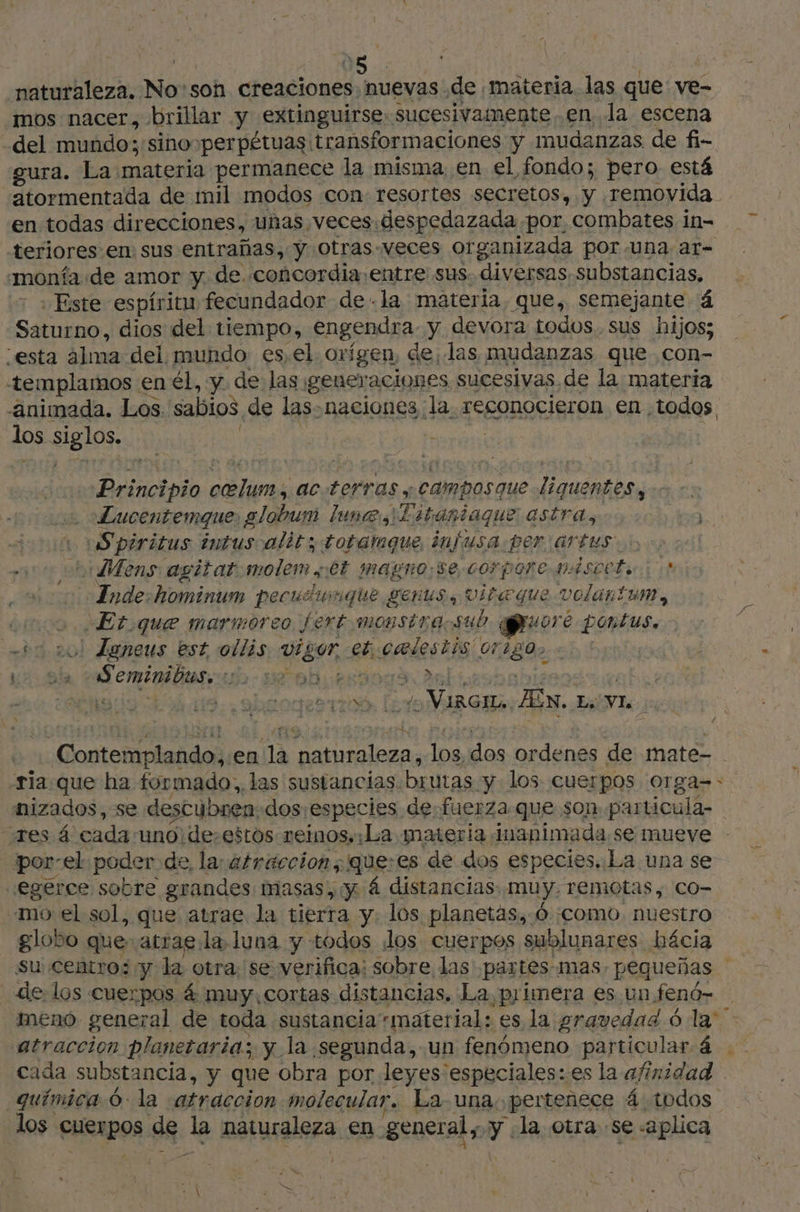 naturaleza. No'son creaciones nuevas de «materia. las que ve- mos nacer, brillar y extinguirse. sucesivamente en la escena -del mundo; sino»perpétuas transformaciones y mudanzas de fi- gura. La materia permanece la misma en el fondo; pero está atormentada de mil modos con resortes secretos, y removida en todas direcciones, unas. veces despedazada por, combates in= teriores en sus entrañas, y otras-veces organizada por.una ar- monfa. de amor y de. concordia: entre sus. diversas substancias, Este espíritu fecundador de - la materia, que, semejante á Saturno, dios del tiempo, engendra y devora todos sus hijos; esta alma del. mundo es, el. orígen, de, las mudanzas que con- templamos en él, y de las; generaciones sucesivas. de la materia animada. Los. sabios de las. naciones la. reconocieron en todos los siglos. | Principio pr ac. terras y Campasaue e anabibi . Lucentemque: globum luna, 1 Estantaque astra, + Spiritus intuscalit; totamque infusa per artus > co cb Mens agitat:molem st magno: se corporenAscete | E Inde:hominum pecusumque genus, vita que volantum, poo Et que marmoreo fert monstraosub pure pontus. +0 20! Leneus est ollis WE eb pes ils 012802 «1 ! ns El CmÉOR ENT 44 sf di | | prié E ¿o A rires An. Le VI, 5 Contemplando,.en la bon los, dos Ne de mate- ria que ha formado, las sustancias. brutas “y los. cuerpos orga-: nizados, se descubren: dos ¡especies de fuerza que son particula- -res á cada uno de,estos remos. ¿La materia. inapimada, se mueve - por: “el poder de, la: atraccion, que:es de dos especies. La una se egerce sobre grandes masas, y á distancias: muy. remotas, CO- mo el sol, que atrae la tierra y. los planetas, Ó «como. nuestro globo que- atrae la, luna y todos os cuerpos sublunares bácia su Centro; y la otra; se verifica: sobre las partes mas. pequeñas 4 de. los cuerpos 4 muy, cortas. distancias. La, primera es. un fenó- meno general de toda sustancia material: es la gravedad 6 la atraccion planetaria; y la segunda, un fenómeno particular 4 | cada substancia, y que obra por leyes especiales:.es la afinidad química 0: la atraccion mol lecular. La- una. pertenece á todos los CHSApOs de Y naturaleza en Henerals y: la otra se «aplica