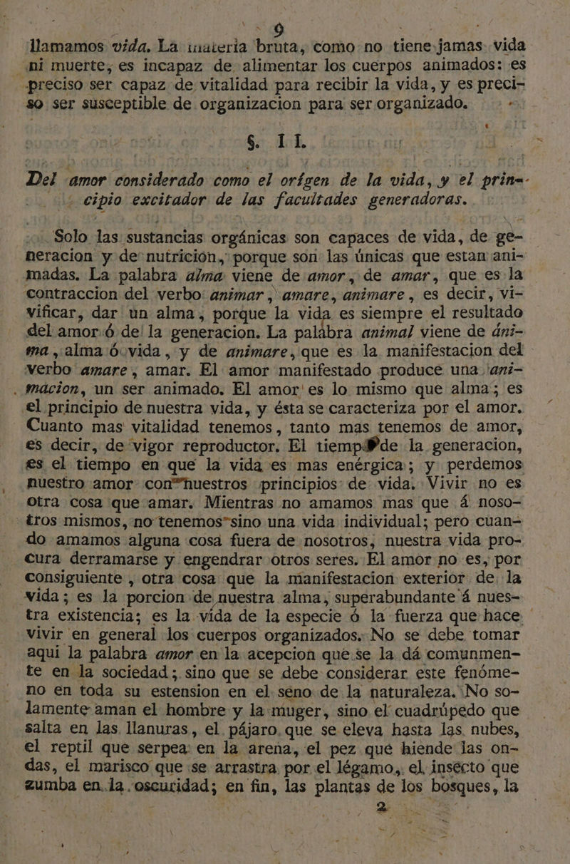 \ \ M llamamos vida, La imateria bruta, como no tiene jamas vida ni muerte, es incapaz de alimentar los cuerpos animados: es «preciso ser capaz de vitalidad para recibir la vida, y es preci- so ser susceptible de organizacion para ser organizado. + S II Es EE! Del ‘amor considerado como el orígen de la vida, y el prin=- 2 cipio excitador de las facultades generadoras. Solo las sustancias orgánicas son capaces de vida, de ge- neracion y de nutrición. porque son las únicas que estan ani- Imadas. La palabra alma viene de amor, de amar, que es la contraccion del verbo: animar , amare, animare , es decir, vi- vificar, dar un alma, porque la vida es siempre el resultado del amor:ó de! la generacion. La palabra animal viene de dni- ma, alma Óó.vida , y de animare, que es la manifestacion del verbo amare , amar. El amor manifestado produce una 'ani- . Mmäcion, un ser animado. El amor'es lo mismo que alma; es €l principio de nuestra vida, y ésta se caracteriza por el amor. Cuanto mas vitalidad tenemos, tanto mas tenemos de amor, es decir, de vigor reproductor. El tiempWPde la generacion, es el tiempo en que la vida es mas enérgica; y perdemos nuestro amor con”huestros principios: de vida. Vivir no es Otra cosa que amar. Mientras no amamos mas que 4 noso- tros mismos, no tenemos”sino una vida individual; pero cuan= do amamos alguna «cosa fuera de nosotros, nuestra vida pro- Cura derramarse y engendrar otros seres. El amor no es, por consiguiente , otra cosa que la manifestacion exterior de. la vida ; es la porcion de nuestra alma, superabundante 4 nues- tra existencia; es la vida de la especie 6 la fuerza que hace ' vivir en general los cuerpos organizados. No se debe tomar aquí la palabra amor en la acepcion que.se la dá comunmen- te en la sociedad ;. sino que se debe considerar este fenóme- no en toda su estension en el seno: de la naturaleza. No so- lamente aman el hombre y la muger, sino el cuadrúpedo que salta en las llanuras, el. pájaro. que se eleva hasta las nubes, … €l reptil que serpea: en la arena, el pez que hiende las on- das, el marisco que se arrastra por el légamo., el, insecto que zumba en..la. oscuridad; en fin, las plantas de los bosques, la a # / Pie