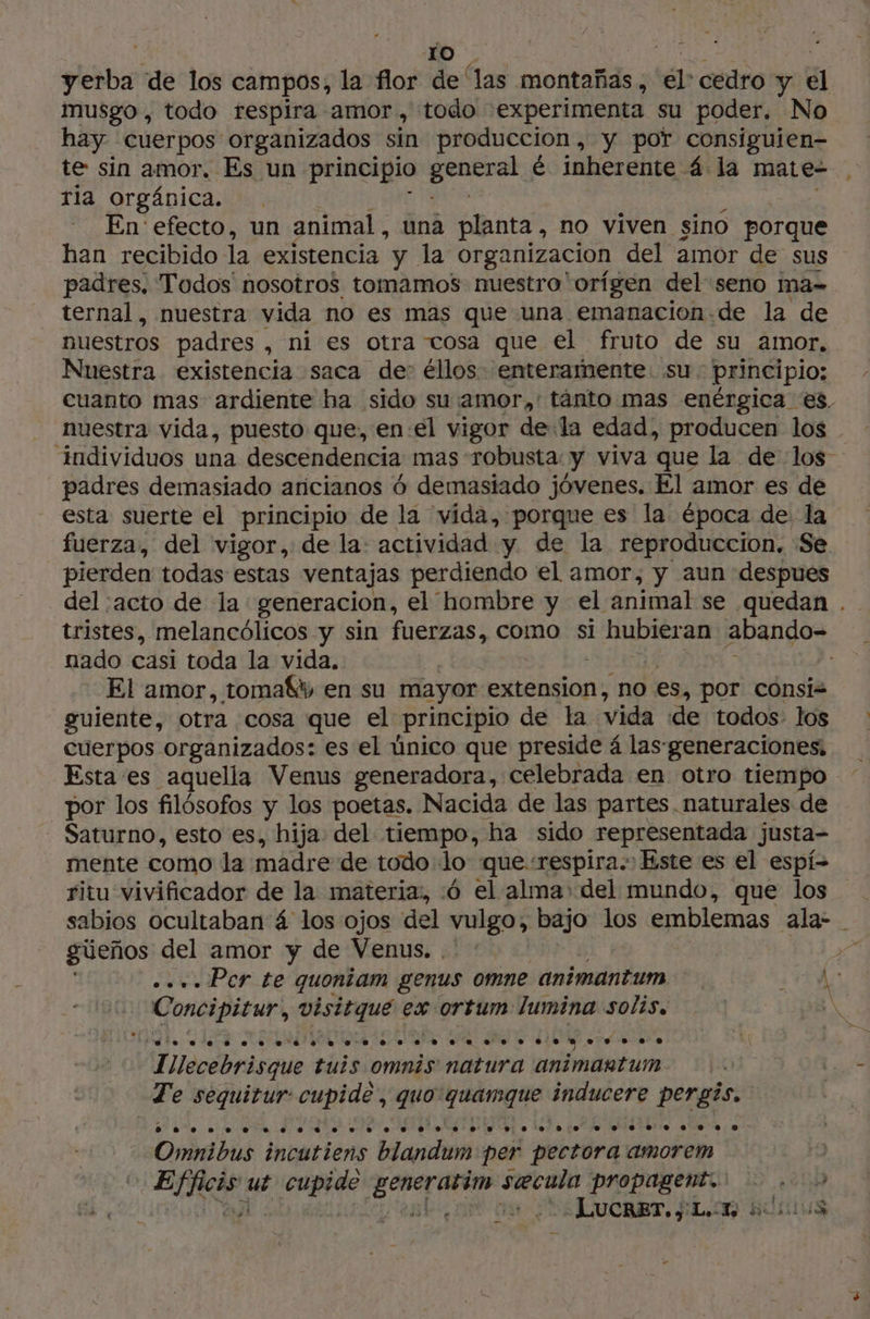 | ro | yerba de los campos, la flor de as montañas ; ‘él: cedro y 5 musgo , todo respira amor, todo experimenta su poder. No hay cuerpos organizados sin produccion, y por consiguien- te sin amor. Es un principio Lo é inherente 4 la mate ria orgánica. En: efecto, un animal, una planta, no viven sino porque han recibido la existencia y la organizacion del amor de sus padres. Todos nosotros tomamos nuestro orígen del seno ma= ternal, nuestra vida no es mas que una emanacion-de la de nuestros padres , ni es otra cosa que el fruto de su amor, Nuestra existencia saca de’ éllos enteramente su principio; cuanto mas ardiente ha sido su:amor,'tánto mas enérgica es, nuestra vida, puesto que, enel vigor de la edad, producen los individuos una descendencia mas robusta: y viva que la de los padres demasiado aricianos 6 demasiado jóvenes. El amor es de esta suerte el principio de la vída, porque es la época de la fuerza, del vigor, de la: actividad y de la reproduccion. Se pierden todas estas ventajas perdiendo el amor, y aun despues del :acto de la generacion, el hombre y el animal se quedan . tristes, melancólicos y sin fuerzas, como si iba abando- nado casi toda la vida. El amor, toma8t en su mayor extension, no es, por cónsiz guiente, otra cosa que el principio de la vida de todos los: cuerpos organizados: es el único que preside á las generaciones, Esta es aquella Venus generadora, celebrada en otro tiempo por los filósofos y los poetas. Nacida de las partes naturales de Saturno, esto es, hija del tiempo, ha sido representada justa- mente como la madre de todo lo que respira. Este es el espi- ritu vivificador de la materia, 6 el alma» del mundo, que los _ sabios ocultaban 4 los ojos del vulgo, bajo los emblemas ala- güeños del amor y de Venus... ve __.... Per te quoniam genus omne animantum ¿HA Concipitur, visitque ex ortum lumina solis, | IN A Tilecebrisque tuis omnis natura animantum. :. Ly Te edita cupide , quo quamque inducere pergis. Omnibus incutiens blandum per pectora amorem | ER: ut Hate ge higo is Pre propagento 5 A'AIUE ¿ Lucaer. SL sui + 4 : Y