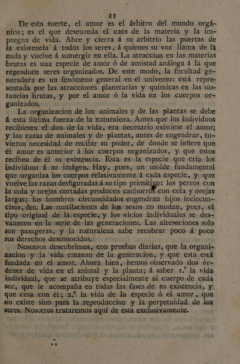 ar De esta suerte, el amor es el árbitro del mundo orgá- nico; es el que desenreda el caos de la materia y la im- pregna de vida. Abre y cierra á su arbitrio las puertas de la existencia” 4 todos los seres, 4 quienes su'voz llama “de la nada y vuelve 4 sumergir en ella, La atraccion en las materias brutas es una especie de amor 6 de amistad análoga 4 la que reproduce seres organizados. De este modo, la facultad ge- neradora es un fenómeno general en el universo: está repre- sentada por las. atracciones planetarias y químicas en las sus- - tancias brutas, y por el amor Ô la vida en los cuerpos or- ganizados. . La organizacion. de los: animales y de las plantas se debe á esta última fuerza:de la naturaleza. Ántes.que los individuos recibiesen el.don dela vida, era necesario existiese el amor; y las razas de animales y de plantas, antes de engendrar, tu- vieron necesidad de recibir su poder, de donde se infiere que -€l amor es anterior á:los cuerpos organizados, y que estos reciben de él su existencia. Esta, es la especie que cria: los individuos :4 su: imágen. Hay:, «pues, un molde fundamental . que organiza los: cuerpos relativamente ‘4 cada especie, y. que vuelve las razas desfiguradas 4 su tipo pot los perros con la cola y orejas cortadas producen cachorro$ con cola y orejas largas; los hombres circuncidados engendran hijos incircun=. cisos,: 820. Lasimutilacionés de ‘las: sexos no mudan, pues, el tipo: ‘original de- la especie; y los:vicios individuales se : des- vanecenen la serie de-las generaciones. Las alteraciones solo son pasageras, y la naturaleza sabe recobrar poco á: poco sus derechos desconocidos. ¿ ¿Nosotros descubrimos, con pruebas diarias, que la organi» zacion y: la vida: emanan de la: generacion, y que esta. está fundada en el amor. Ahora bien, hemos observado dos 6r- denes de vida en el animal y la “planta; á saber 1,” la vida individual, que se atribuye especialmente al cuerpo de cada ser, que le dant en todas las fases de su existencia, y que: cesa con él; «2.2 la vida de la «especie 6 el amor, que no existe «sino pala la reproduccion y la perpetuidad de los seres. Nosotros trataremos au su ésta sxelAmente. », \