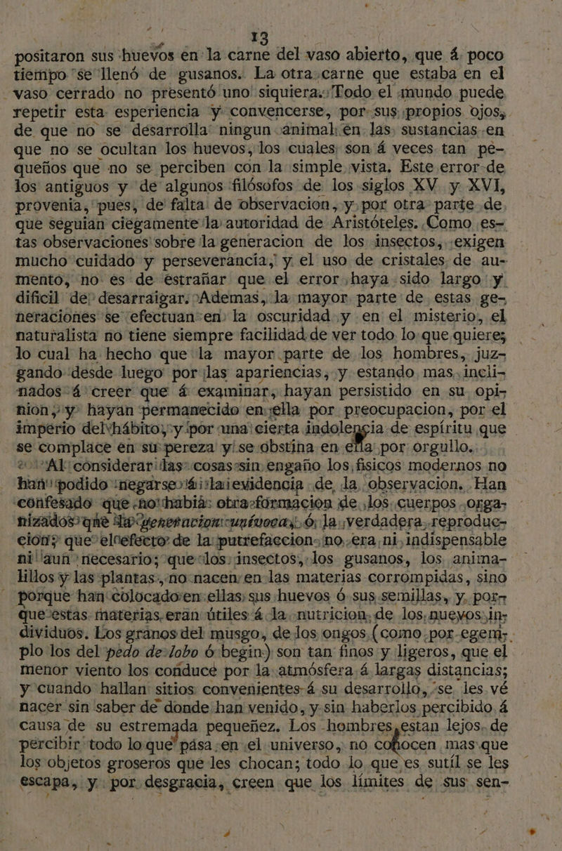 AE | es 6 ads 13 Jay 6 &gt; positaron sus huevos enla carne del vaso abierto, que 4, poco tiempo se llenó de gusanos. La otra. carne que estaba en el repetir esta esperiencia Y. convencerse, por: sus «propios. ojos, de que no se desarrolla: ningun animal: en las. sustancias en que no se ocultan los huevos, los cuales; son 4 veces tan pe- queños que no se perciben con la simple vista. Este error-de los antiguos y de algunos filósofos de los siglos XV y XVI, que seguian ciegamente la autoridad de Aristóteles. Como .es- tas observaciones sobre la generacion de los insectos,.-exigen mucho cuidado y perseverancía,' y. el uso de cristales. de au- mento, no es de éstrañar que el error haya sido largo y. dificil de: desarraigar. °Ademas, la mayor. parte de estas ge- neraciones se efectuan en: la oscuridad y en el misterio, el naturalista no tiene siempre facilidad. de ver todo. lo:que quiere; gando desde luego por ¡las apariencias, y estando, mas, ineli- nados 4 creer que á examinar, hayan persistido en su. opi- nión y. hayan permanecido emella por preocupacion, por el imperio delvhábito) y por una: cierta pea de espíritu que se complace en su pereza y!seobstina en ella por orgullo... &amp; 0A1 considerar: las cosas»sin engaño los, fisicos modernos no han':podido :negarseréirlaievidencia de, la, “observacion. Han nizados que Io veneracioncunívocas 6; la ¡verdadera reprodue- cion? que elnefecro de la: putrefaccion: no,.era ni, indispensable lillos y las plantas., no:nacen;en-las materias corrompidas, sino porque han colocado:en: ellas; sus huevos ó sus semillas, y. por quevestas. materias, eran útiles 4 la. nutricion, de los, nuevos; in; dividuos. Los granos del musgo, de los ongos. (como por-eger;. plo los del pedo de-lobo 6 begin) son tan finos y ligeros, que el menor viento los conduce por la atmósfera 4 largas distancias; y cuando hallan sitios convenientes á su desarrollo, se. les. vé nacer sin saber de donde han venido, y-sin haberlos percibido. 4 causa de su estremada pequeñez. Los -hombres, estan lejos. de percibir ‘todo lo que pása en el universo, no cofiocen mas que los objetos groseros que les chocan; todo lo que es sutil se les escapa, y.. por desgracia, creen que los límites de sus sen- pas
