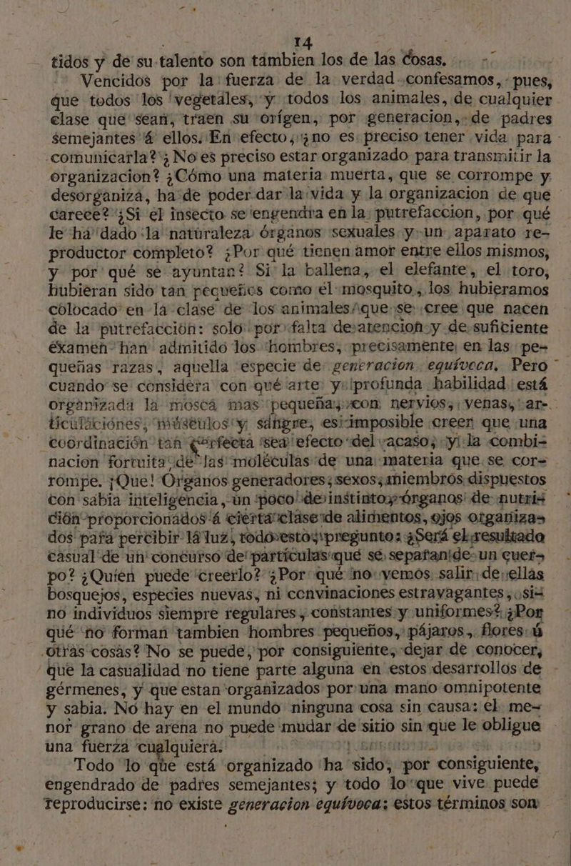 Die «Da LA EE te tidos y de su-talento son tambien los de las Cosas, … - -- Vencidos por la: fuerza de la verdad confesamos,-: pues, clase que sean, traen su orígen, por generacion,.de padres -comunicarla?' No es preciso estar organizado para transmitir la organizacion? ¿Cómo una materia muerta, que se corrompe y: desorganiza, ha de poder dar la: vida y la organizacion de que carece? ¿Si el insecto se 'engendra en la: putrefacción, por qué le ha'dado ¿la natúraleza. órganos sexuales y-un aparato re- productor completo? ¿Por qué tienen amor entre ellos mismos, y por'qué se ayuntan? Si la ballena, el elefante, el toro, hubieran sido tan pequeños como el «mosquito ,. los. hubieramos colocado en la clase de los animales/ quese cree que nacen éxamen' han adimitido los “hombres, precisamente, en las pe- cuando se considera con qué arte y» !profunda habilidad ' está ticulációnes, múseulos “y, sdfigre, esi-imposible «creen que «una -- Coordinación tan (erfecta sed ¡efecto “del «acaso; :yl la combi- nacion fortuita de las moléculas de una: materia que.se cor= rompe. ¡Que! Organos generadores; sexos;aniembrós dispuestos con sabia inteligencia, un “poco! devinstintoy Órganos de nutris ción proporcionados 4 ciértarclase de alimentos, ojos organiza» dos pafa percibir 14 uz, rodovestoy pregunto: ¿Será el resultado casual de un concurso de' partículas qué sé, sepafanidesun quer» po? ¿Quién puede “creerlo? ¿Por qué ino: yemos. salir. de ellas bosquejos, especies nuevas, ni convinaciones estravagantes,osiz no individuos siempre regulares , constantes y uniformes? ¿Por qué ‘no forman tambien hombres pequeños, pájaros.. flores: 6 Otras cosas? No se puede, por consiguiente, dejar de conocer, gérmenes, y que estan organizados por una mano omnipotente y sabia. No hay en el mundo ninguna cosa sin causa: el. me- nor grano de arena no puede mudar de sitio sin que le obligue una fuerza cualquiera. PSE E | Todo lo que está ‘organizado ‘ha “sido, por consiguiente, engendrado de padres semejantes; y todo loque vive puede