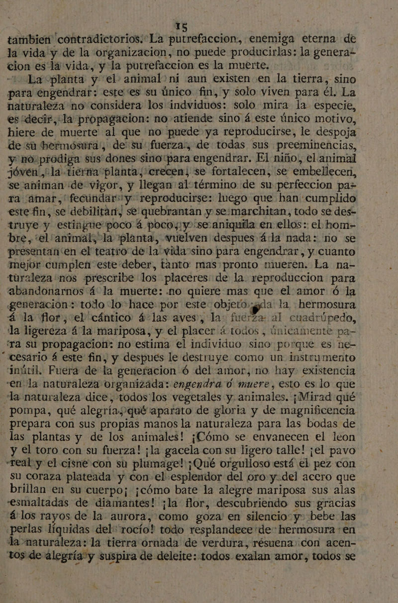 tambien contradictorios; La putrefacción, enemiga eterna de la vida y de la organizacion, no puede producirlas: la ¿a cion es la vida, y la putrefaccion es la muerte. La «planta y: el animal> ni aun existen en la tierra, sino para engendrar: este ‘es su único fin, y solo viven para él. La naturaleza no considera los indviduos: solo mira la especie, es “decir, la propagacion: no atiende sino 4 este único motivo, hiere de muerte al que no puede ya reproducirse, le despoja de sú hermósufa', de: su: fuerza, de todas sus preeminencias, y no. prodiga sus dones sino: “para engendrar. El niño, elanimal jóven, ula tierna planta, ' crecen; se fortalecen, se embellecer, se animan de vigor, y llegan al término de su perfeccion pa> ra (Amar, 'fecúndar:y reproducirse: luego que han «cumplido este fin, se debilitart, se: 'quebrantan y se:marchitan, todo se des- _truye y estingue poco á poco, y :se:aniquila en ellos: el hom- . bre, el animal; la planta, vuelven despues á:la nada: no se presentan'en el teatro de la vida sino para engendrar, y cuanto mejor cumplen este deber, tanto: mas pronto mueren. La na- turaleza nos prescribe los placeres de la. reproduccion para _‘abandonarnos 4 la muerte: .no quiere mas Sy el amor 6 la «generacion: todo: lo hace por este objetogda la. rata á la flor, el cántico 4: las aves, la: ud. al cuadrúpedo, da ligereza á la mariposa, y el placer á todos ; únicamente pa- ‘Ta su propagacion: no estima el individuo sino porque es ne- “cesario 4 este fin, y despues le destruye como un instru mento sinútil. Fuera de da generacion 6 del amor, no hay. existencia -en la naturaleza organizada: engendra d muere, esto es lo que la naturaleza dice, todos los vegetales y. animales. ¡Mirad qué pompa, qué alegrías ¿qué 'aparato de gloria y de magnificencia | prepara con sus propias manos la naturaleza para las bodas de las plantas y de los animales! ¡Cómo se envanecen el leon y el toro con su fuerza! ¡la gacela con su ligero talle! ¡el pavo “real y el cisne con su plumage! ;Qué orgulloso está el pez con su coraza plateada y con el esplendor del oro y.del acero que brillan en su cuerpo¡ ¡cómo bate la alegre mariposa sus alas esmaltadas de diamantes! ¡la flor, descubriendo sus gracias á:los rayos de la aurora, como goza: en silencio: y: bebe las «perlas líquidas del rocío! todo resplandece de: hermosura en la maturaleza: la tierra ornada de verdura, résuena: con acen- tos de: ca suspira de deleite: todos. exalan amor, todos se