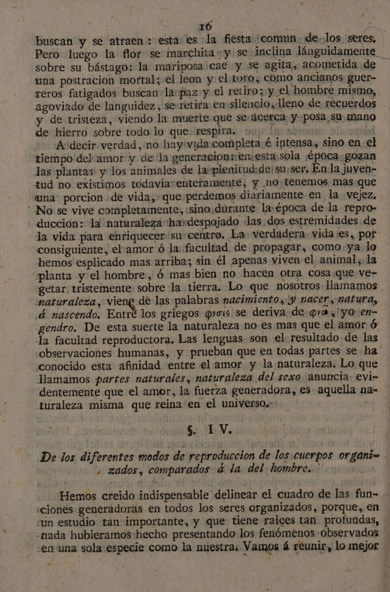 » buscan y se atraen: esta: es la fiesta: comun. delos :seres, sobre su bástago: la mariposa cae y se agita, acometida de una postracion mortal; el leon y el:toro; como ancianos guer- reros fatigados buscan lapaz y el retiro; y el hombre mismo, agoviado de languidez, serretifa emsilencio, lleno de recuerdos y de tristeza, viendo la muerte que seácerca y posa su mano de hierro sobre todo lo que respira. o lessons 2hcaçai Audecir verdad, no hay:vida:completa é intensa, sino en el tiempo del amor y de la generacion: enesta sola ¡época gozan las plantas y los animales de la-plenitudide!surser, En la juven- tud no existimos todaviarenteramenté, y no-tenemos, masque una: porcion de vida, que perdemos diariamente en la vejez, No se vive completamente, «sino.durante la-época de la repro- la vida para enriquecer su centro. La: verdadera vida es, pof consiguiente, el amor 6 la facultad de propagar, como:ya lo hemos esplicado mas arriba; sin él apenas viven el animal, la planta y el hombre, 6 mas bien no hacen otra cosa que ve- getar, tristemente: sobre la tierra. Lo que nosotros llamamos maturaleza, vieng de las palabras nacimiento, Y nacer, natura, &amp; nascendo. Entré los griegos @vois se deriva de qa , yo en- gendro. De esta suerte la naturaleza no .es mas que el amor 6 la facultad reproductora. Las lenguas son el resultado de las observaciones humanas, y prueban que en todas partes se ha Mamamos partes naturales, naturaleza del sexo. anuncia: evi- turaleza misma que reina en el universo. t = 0 A e. + gados, comparados 4 la del. hombre. Hemos creido indispensable delinear el cuadro de las fun- «ciones generadoras en todos los seres organizados, porque, en ‘un estudio tan importante, y que tiene raices tan profundas, -nada hubieramos hecho presentando los fenómenos observados Le