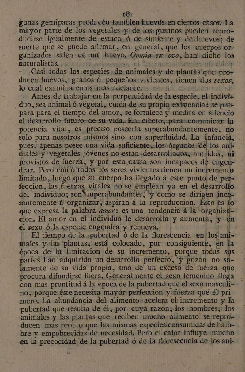 187 gunas gemíparas producén» tambien huevós.en ciertos: casos. La mayor parte de los vegetales me de los; gusanos puederi repro- ducirse igualmente de estaca 6 de simiente y de huevos; de suerte que se puede afirmar, en general, que los cuerpos or- ganizados salen de un huevo, Eunia ex 1000, hab E los naturalistas. ; & 1: ja 1 ne 112 Je Casi todas las especies de tico pa de plantas ques pro- ducen huevos, granos:ó pequeños vivientes, tienen los sepas, lo cual examiínaremos .mas-adelante. . <= 11 : Antes. de trabajar: en la perpetuidad de da: especie, pe indivis duo, sea animal 6 vegetal, cuida de su propia existencia: se pres para para el tiempo del amor, se fortalece y medita en silencio el desarrollo futuro de-su- vida. En-efecto:,;-para-comunicar la potencia vital, es, preciso poseerla superabundantemente, no solo para DOSOLTOS mismos sino con superfluidad. La infancia, - 1 pues, apenas posee una. vida:.suficiente;,:losi érganos:de los ani- males y vegetales jóvenes no-estan desarrollados, autridos, ni provistos de fuerza, y por esta causa son incapaces de engen- drar. Pero como todos los seres vivientes tienen un incremento limitado, luego que su cuerpo-ha llegado 4 este puñto de per- feccion, las fuerzas vitales no se emplean ya en el desarrollo del individuo; sontsuperabundantés, ' 'y como se dirigen incé santemente 4''organizar, aspiran á la reproduccion. Ésto edo que expresa la palabra amor: es una tendencia 4 la organiza-- cion. El amor en el individuo le desarrolla y aumenta, y en el sexo 6.la especie engendra y. renueva, : | » El tiempo de la ¡pubertad 6 de la florestencia en! 108 anti | males y «las plantas, está colocado, por consiguiente, en la época de la limitacion de su incremento, porque todas sus partes ban adquirido un desarrollo perfecto, “y gozán no so- lamente de su vida propia, sino de un exceso de fuerza que procura difundirse fuera. Generalmente el.sexo femenino llega con mas prontitud á la época de la pubertad que el sexo masculi- no, porque: éste necesita mayór perfeccion yfüerza que él pri- mero. La abundancia del alimentos acelera el incremento y Ta «pubertad que resulta de él, por cuya razon;:los ‘hombres;: los animales y las plantas que reciben mucho. alimento: se repro- -ducen mas pronto que las: mismas. especies consumidas de ham- bre y empobrecidas de necesidad, Pero el calor influye mucho en la precocidad de la pubertad 6 de la florescencia de los ani- - Ls