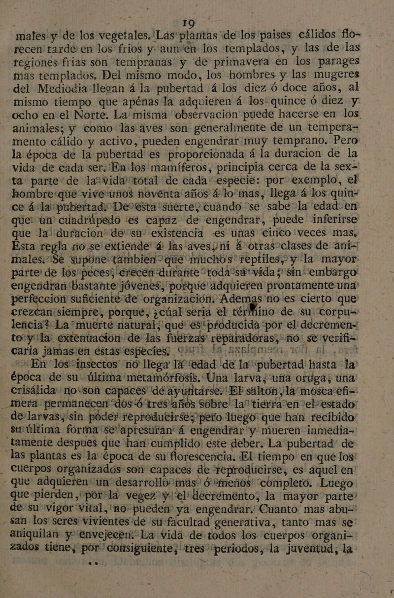 . y Eg : males y de los vegetales. Las plantas delos paises cálidos flo- récen tarde en los frios y 'aun'en los templados, y las «de las regiones frias son tempranas y de primavera en los parages mas templados. Del mismo modo, los hombres y las mugeres del Mediodia llegan á la pubertad 4 los diez 6 doce años, al “mismo tiempo que apénas la adquieren 4 los: quince 6 diez y ocho en el Norte. La misma observación puede hacerse en los animales; y como las aves son generalmente de un tempera= mento cálido y activo, pueden engendrar muy temprano. Pero la época ‘de la pubertad es proporcionada 4 la duracion de la vida de cada ser: En-los mamíferos, principia cerca de la sex- ta parte de la“ vida total de cada' especie: por exemplo, el hombre:que vive ufios noventa años 4 lo'mas, llega 4 los quin- ce 4 la pubertady Dedtesta súertey cuando “se sabe la edad: en que: un cuadrúpedo es capaz de engendrar, puede inferirse que lai dufacion de su existencia «es unas cinco veces mas, _ Esta regla no.se extiende 4 las aves¿mi £ otras clases de ani - males. ¡Se supone tambien” que muchos reptiles, y la mayor parte de los' peces; crecen durante todasúvida 5 Sin “embargo engendrar bastante jóvenes; potque' adquieren prontamente una: perfección suficiente de organización. Ademas'no-es cierto que erezcan siempre, porque, ¿cúal seria el térfiino de. su: corpu- lencia? La muerté natural; que esiproducida ‘por el: decremen= to’yila extenuacion de las fuerzas réparadoras; no .severifi= Cap irrstiée “eh | (9e: carla jamasien estás especies: Qui le saplgmesi 10 gl 01 “&gt; En los “insectos “nó llega 147 edad 'de la'pubertad' hasta la época de su: ültima metamótrfosís, Una larva; uña oruga; una crisélida no“son capaces dé ayutitárse.' EF sälton ¿la mosta efi=- _ Mera permanecen dos 4'trés años sobre la” tierra en eb estado: - de laryas,:sin poder reprodutirse; peto lego: que han recibido” Su-última forma 'seapresuran 4 engendrar y mueren inmedia- tamente despues que han cumplido: este deber. La pubertad de las plantas es la época de su florescencia. El tiempo. en-que los: cuerpos organizados son capaces de reproducirse, es áquel en' - que adquieren' un” desarrolo! mas” 6 “meñóos' “completo. Luego que pierden ,“por-la vegez”y1'el*decrémento; la mayor parte? de su” vigor “Vital, 'no- pueden ya engendrar. Cuanto mas abu= san los seres vivientes de ‘su facultad genefativa, tanto” mas se: aniquilan y “envejecen:” La vida de todos los cuerpos organi- zados tiene, por“ consiguiente; tres “periodos, la juventud, la