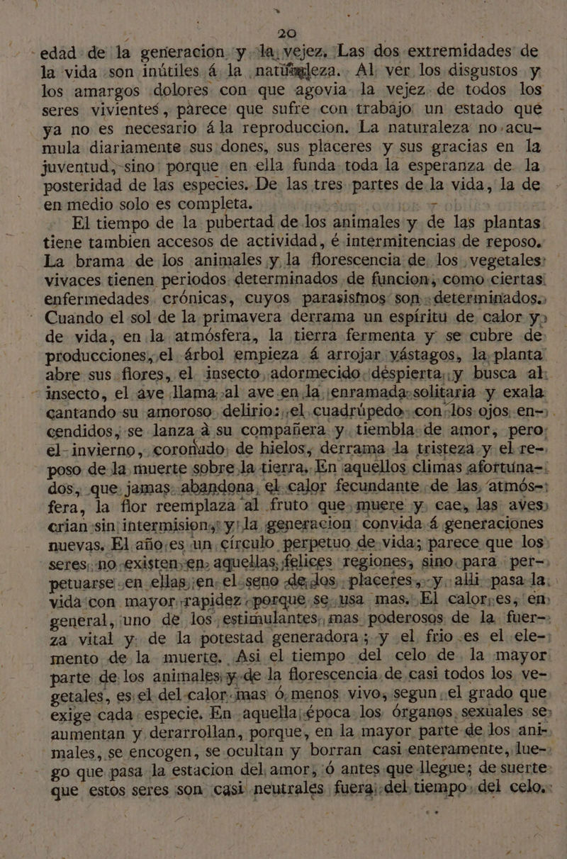 -edad de la generación y. la, vejez, Las dos extremidades de la vida son inútiles 4. la ¡natúnaleza. Al ver los disgustos y los amargos dolores. con que agovia la vejez. de todos los seres vivientes , párece que sufre con trabajo: un estado qué ya no es necesario ála reproduccion. La naturaleza no.acu- mula diariamente sus dones, sus placeres y sus gracias en la juventud ,-sino: porque en ella funda toda la esperanza de la posteridad de las especies. De las tres partes de la vida, la de en medio solo es completa. a dE 6 po El tiempo de la pubertad de los animales y de las plantas tiene tambien accesos de actividad, é intermitencias de reposo. La brama de los animales y la florescencia de. los vegetales: vivaces tienen periodos determinados de funcion;:como ciertas: enfermedades. crónicas, cuyos parasismos: son determinados.) - Cuando el sol de la primavera derrama un espíritu de. calor y de vida, en la atmósfera, la tierra fermenta y se cubre de: producciones, el árbol empieza 4 arrojar yástagos, la planta abre sus flores, el. insecto, adormecido. despierta; ¡y busca al: - insecto, el ave lama; al ave.en.la ¡enramada:solitaria y exala cantando su amoroso. delirio: ;,el.cuadrúpedo- con; los. ojos, en-&gt; . cendidos se lanza à su compañera y. tiembla: de amor, pero: el-invierno,. coronudo; de hielos, derrama la tristeza. y el re-, poso de la muerte sobre.la tierra, En aquellos climas afortuna=: dos, que. jamas. abandona, el calor fecundante «de las, “atmós=: fera, la flor reemplaza al fruto que,muere y, cae, las aves) crian sin. intermisions! y!la generacion: convida. á generaciones nuevas, El año¡es un. círculo perpetuo de vida; parece que los - seres, no existen, en. aquellas, ¡felices regiones, sino. para per=. petuarse .en_ellas jen. eloseno de¡eos, placeres, y. alli pasala: vida con mayor, rapidez «porque se. usa mas. El calores; en» general, uno de los estimulantes, mas poderosos de la fuer za vital y. de la potestad generadora; y el, frio .es el .ele-: mento de la muerte. ¿Asi el tiempo del celo de. la mayor parte de los animales; y de la florescencia, de casi todos los ve- getales, es: el del calor mas ó,menos vivo, segun el grado que exige cada. especie. En aquella; época. los órganos, sexuales se; aumentan y derarrollan, porque, en la mayor parte de los ani- males, se encogen, se ocultan y borran casi enteramente, lue-- go que pasa la estacion del, amor, 0 antes que llegue; de suerte: que estos seres :son casi neutrales fuera¡.del tiempo, del celo.: }