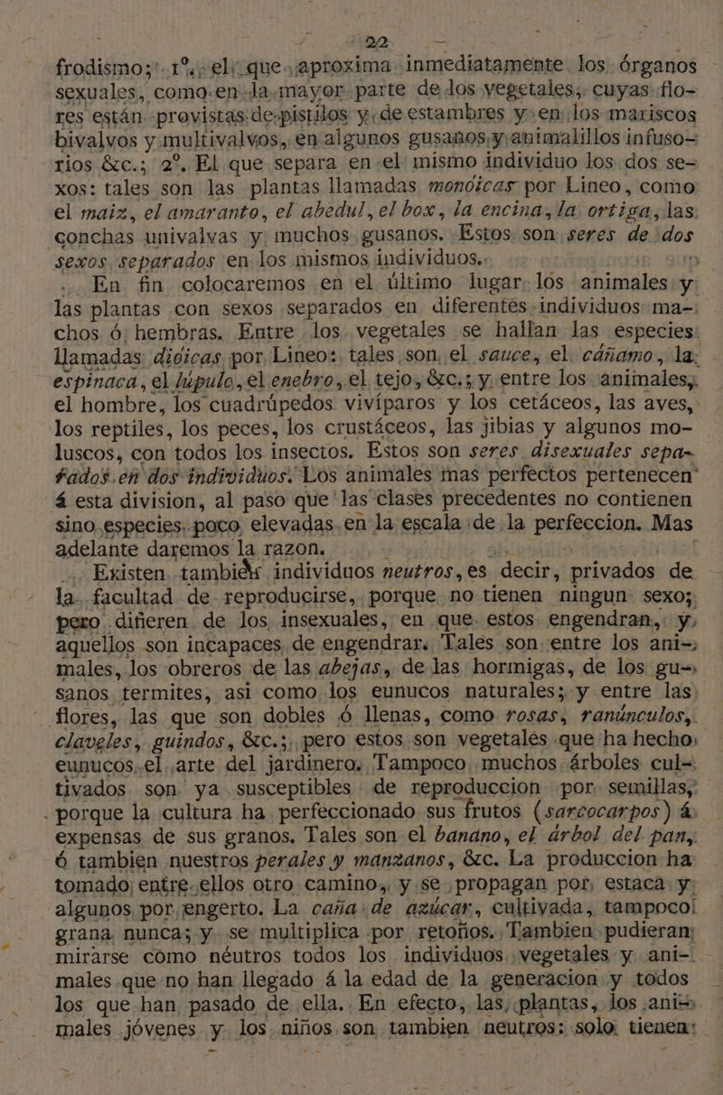 + y + +22 o frodismoy'-1% el: que. ¡aproxima .inmediatamente los. órganos sexuales, como.en «la mayor parte de los vegetales, cuyas flo- res están provistas de-pistilos yde estambres yen los mariscos bivalvos y multivalvos, en algunos gusanos y animalillos infuso= rios &amp;c.; 2°. El que separa enel: mismo individuo los dos se= xos: tales son las plantas llamadas monoicas por Lineo, como el maiz, el amaranto, el abedul, el box, la encina, la. ortiga, las. conchas univalvas y: muchos gusanos. Estos son seres de dos sexos separados en los mismos individuos. ; | ” .. En fin colocaremos en el último lugar; los animales y las plantas con sexos separados en diferentes individuos ma- chos 6: hembras. Entre los vegetales se hallan las especies: llamadas: dioicas por. Lineo:. tales son, el sauce, el. cáñamo, la; - espinaca, el lúpulo, el enebro, el tejo, &amp;c.; y, entre los (animales, el hombre, los cuadrüpedos vivíparos y los cetáceos, las aves, los reptiles, los peces, los crustáceos, las jibias y algunos mo- luscos, con todos los insectos. Estos son seres disexuales sepan fados.én dos individuos. Los animales mas perfectos pertenecen' 4 esta division, al paso que'las clases precedentes no contienen sino especies. poco, elevadas. en la escala de la perfeccion. Mas adelante daremos la razon. de as. 3 rt: Existen tambiéx individuos neutros,es decir, privados de la. facultad de reproducirse, porque no tienen ningun sexo;: pero diñeren de los insexuales, en que. estos. engendran,: y, aquellos son incapaces de engendrar. Tales son. entre los ani-; males, los obreros de las abejas, de las horinigas, de los gu- sanos termites, asi como los eunucos naturales; y entre las: flores, las que son dobles 6 llenas, como rosas, ranúnculos, claveles, guindos, &amp;c.;, pero estos son vegetales que ha hecho, eunucosel arte del jardinero. Tampoco «muchos árboles cul= tivados son ya susceptibles de reproduccion ‘por. semillas,: porque la cultura ha perfeccionado sus frutos (sarcocarpos) 4 expensas de sus granos. Tales son el banano, el árbol del pan, 6 tambien nuestros perales y manzanos, &amp;c. La produccion ha tomado; entre. ellos otro camino, y se propagan por, estaca y: algunos por engerto. La caña. de azucar, cultivada, tampoco! grana, nunca; y se multiplica «por. retoños., Tambien pudieram mirarse como néutros todos los individuos vegetales y. ani- males que no han llegado 4 la edad de la generacion y todos los que han, pasado de ella. En efecto, las, plantas , los ¿ante males jóvenes y. los. niños.son tambien neutros: solo: tienen: