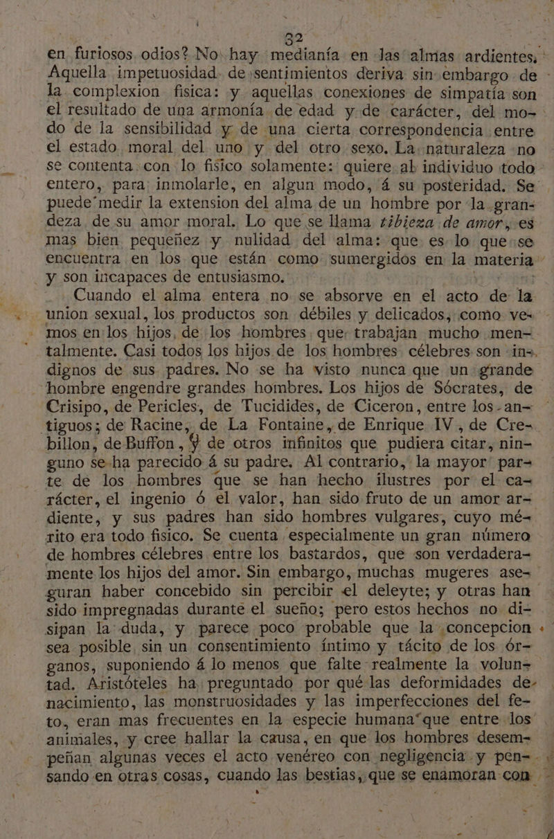 | | 22 pe en furiosos odios? No hay medianfa en Jas almas ardientes, : Aquella impetuosidad. de ¡sentimientos deriva sin embargo de - la. complexion fisica: y aquellas conexiones de simpatía son el resultado de una armonía de edad y de carácter, del mo- do de la sensibilidad y de una cierta correspondencia entre el estado. moral del uno y del otro sexo. La naturaleza «no se contenta con lo fisico solamente: quiere al individuo todo entero, para: inmolarle, en algun modo, 4 su posteridad. Se puede' medir la extension del alma de un hombre por la .gran- deza de su amor moral. Lo que se llama tibieza de amor, es mas bien pequeñez y nulidad del alma: que es lo quese encuentra en los que están como sumergidos en la materia - - y son incapaces de entusiasmo. . Cuando el alma entera no se absorve en el acto dis la union sexual, los productos son débiles y delicados, coma ve- mos en los hijos, de los hombres. que: trabajan mucho men— talmente. Casi todos los hijos de los hombres célebres son in. dignos de sus padres. No se ha wisto nunca que un grande “hombre engendre grandes hombres. Los hijos de Sócrates, de Crisipo, de Pericles, de Tucidides, de Ciceron, entre los-an- billon, de Buffon, 9 de otros infinitos que pudiera citar, nin- guno se-ha parecido á su padre, Al contrario, la mayor par= te de los hombres que se han hecho ilustres por el ca- rácter, el ingenio ó el valor, han sido fruto de un amor ar= | diente, y sus padres han sido hombres vulgares, cuyo mé= rito era todo fisico. Se cuenta especialmente un gran número de hombres célebres entre los bastardos, que son verdadera- mente los hijos del amor. Sin embargo, muchas mugeres ase- guran haber concebido sin percibir el deleyte; y otras han sido impregnadas durante el sueño; pero estos hechos no di- sipan la duda, y parece poco probable que la ¿Concepcion + sea posible sin un consentimiento . íntimo y tácito de los ór- ganos, suponiendo á á lo menos que falte realmente la volun= tad. Aristóteles ha, preguntado por qué las deformidades de- nacimiento, las monstruosidades y las imperfecciones del fe- to, eran mas frecuentes en la especie humana“que entre los animales, y cree hallar la causa, en que los hombres desem- - peñan algunas veces el acto venéreo con negligencia y pen--« sarndo en otras Cosas, cuando las bestias,. que se SRÉAEER con - ss