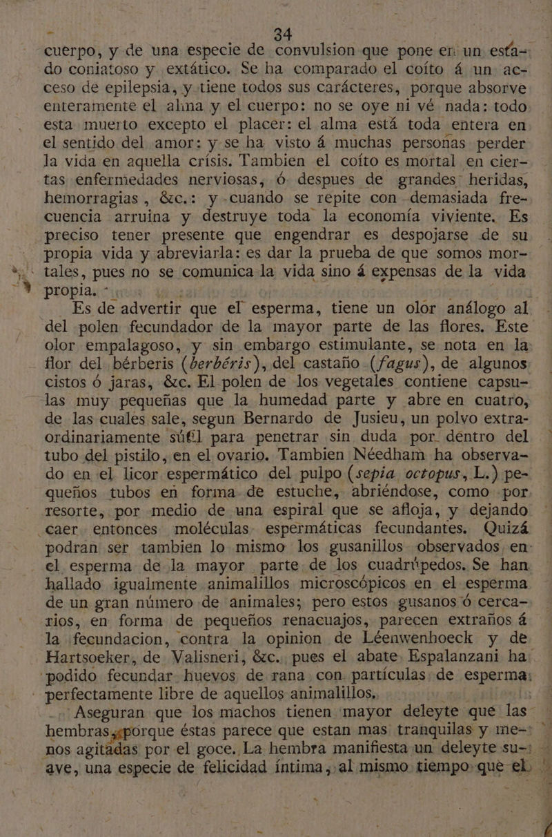 cuerpo, y de una especie de convulsion que pone er un esta | do coniatoso y extático. Se ha comparado el coíto 4 un ac- ceso de epilepsia, y tiene todos sus carácteres, porque absorve enteramente el alina y el cuerpo: no se oye ni vé nada: todo esta muerto excepto el placer: el alma está toda entera en el sentido del amor: y se ha visto á muchas personas perder la vida en aquella crísis. Tambien el coíto es mortal en cier- tas enfermedades nerviosas, 6. despues de grandes heridas, hemorragias , &amp;c.: y- “cuando se repite con -demasiada fre- cuencia arruina y destruye toda la economía viviente. Es preciso tener presente que engendrar es despojarse de su propia vida y abreviarla: es dar la prueba de que somos mor- - tales, pues no se comunica la vida sino á expensas de la vida propia. * Es de advertir que el esperma, tiene un olor análogo al del polen fecundador de la mayor parte de las flores. Este olor empalagoso, y sin embargo estimulante, se nota en la: flor del. bérberis (berbéris), del castaño -(fagus), de algunos cistos Ó jaras, &amp;c. El polen de los vegetales contiene capsu- las muy pequeñas que la humedad parte y abre en cuatro, de las cuales sale, segun Bernardo de Jusieu, un polvo extra- ordinariamente sul para penetrar sin duda por déntro del tubo del pistilo, en el ovario. Tambien Néedham ha observa- do en el licor espermático del pulpo (sepia, octopus, L.) pe- queños tubos en forma de estuche, abriéndose, como por. resorte, por medio de una espiral que se afloja, y dejando _Caer. entonces moléculas espermáticas fecundantes. Quizá podran ser tambien lo mismo los gusanillos observados, en: el esperma de la mayor parte de los Cuadripedos, Se han hallado igualmente animalillos microscópicos en el esperma de un gran número de animales; pero estos gusanos Ô cerca- rios, en forma de pequeños renacuajos, parecen extraños 4 la fecundacion, contra la opinion de Léenwenhoeck y de Hartsoeker, de Valisneri, &amp;c. pues el abate. Espalanzani ha: “podido fecundar. huevos ‘de rana con. partículas: sá esperma - perfectamente libre de aquellos animalillos, | Aseguran que los machos tienen mayor delia: que las - hembras,gporque éstas parece que estan mas tranquilas y me-! nos agitadas por el goce. La hembra manifiesta. un deleyte su=: - ave, una especie de felicidad íntima, al mismo tiempo:que el. 4 “
