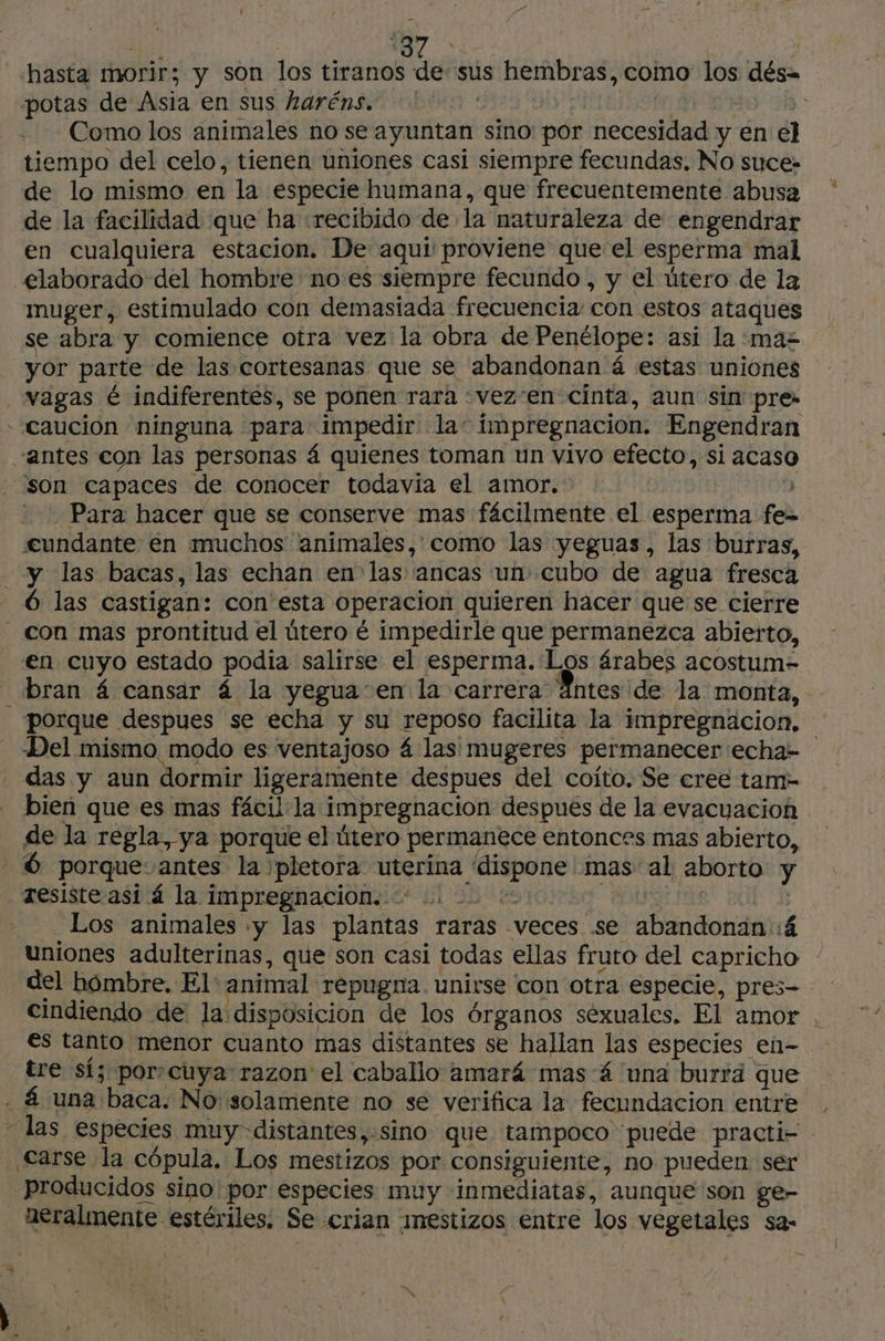 tiempo del celo, tienen uniones casi siempre fecundas, No suce- de lo mismo en la especie humana, que frecuentemente abusa de la facilidad que ha «recibido de la naturaleza de engendrar en cualquiera estacion. De aqui proviene que el esperma mal muger, estimulado con demasiada frecuencia: con estos ataques se abra y comience otra vez la obra de Penélope: asi la maz yor parte de las cortesanas que se abandonan á estas uniones “antes con las personas 4 quienes toman un vivo efecto, si acaso Para hacer que se conserve mas fácilmente el esperma fe= cundante en muchos animales, como las yeguas, las burras, y las bacas, las echan en las ancas un cubo de agua fresca en cuyo estado podia salirse el esperma. Los árabes acostum- porque despues se echa y su reposo facilita la impregnacion. Del mismo modo es ventajoso 4 las mugeres permanecer :echa= das y aun dormir ligeramente despues del coito. Se cree tam- bien que es mas fâcil la impregnacion despues de la evacuacion de la regla, ya porque el útero permanece entonces mas abierto, Los animales «y las plantas raras veces se abandonan::á uniones adulterinas, que son casi todas ellas fruto del capricho del hómbre. El animal repugna. unirse con otra especie, pres- cindiendo de la disposicion de los órganos séxuales. El amor . €s tanto menor cuanto mas distantes se hallan las especies en- tre sí; porscuya razon el caballo amará mas 4 una burrä que producidos sino por especies muy inmediatas, aunque son ge- neralmente estériles. Se crian mestizos entre los vegetales sa-