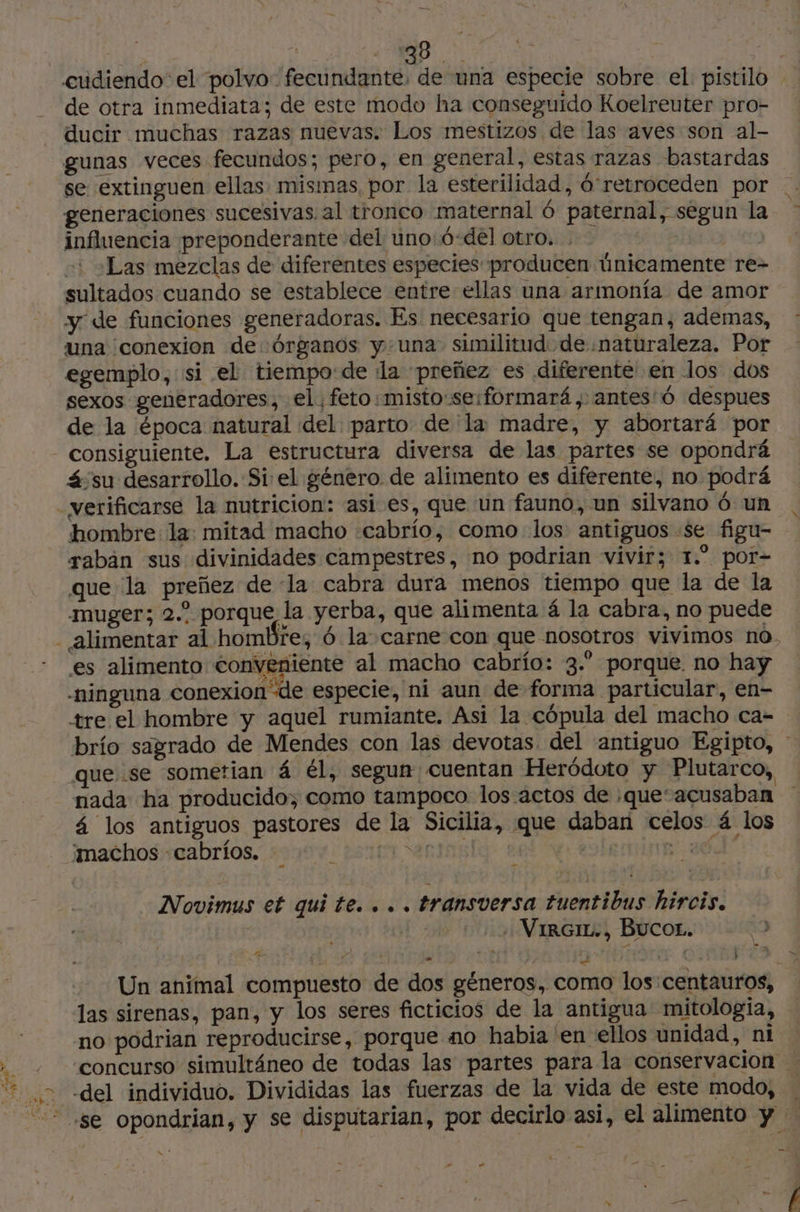 de BS cudiendo el polvo. fecundante: de una especie sobre el pistilo - de otra inmediata; de este modo ha conseguido Koelreuter pro- ducir muchas razas nuevas. Los mestizos de las aves son al- gunas veces fecundos; pero, en general, estas razas bastardas se extinguen ellas misimas, por la esterilidad, ó'retroceden por | generaciones sucesivas. al tronco maternal ó paternal, segun la influencia preponderante del uno:ó-del otro. . | +: »Las mezclas de diferentes especies producen únicamente re- sultados cuando se establece entre ellas una armonía de amor y de funciones generadoras. Es necesario que tengan, ademas, : una conexion de órganos y una. similitud de .naturaleza. Por egemplo, si el tiempo:de la preñez es diferente' en los dos sexos generadores, el, feto: misto:se:formará , antes'ó despues de la época natural del parto de la madre, y abortará por consiguiente. La estructura diversa de las partes se opondrá á-su desarrollo. Si el género de alimento es diferente, no podrá hombre la: mitad macho :cabrio, como los antiguos «se figu- rabán sus divinidades campestres, no podrian vivir; 1.” por- que la preñez de la cabra dura menos tiempo que la de la muger; 2.° porque la yerba, que alimenta 4 la cabra, no puede es alimento Conveniente al macho cabrío: 3.” porque no hay tre el hombre y aquel rumiante. Asi la cópula del macho ca- brío sagrado de Mendes con las devotas del “antiguo Egipto, * que se sometian 4 él, segun cuentan Heródoto y Plutarco, nada ha producido, como tampoco los actos de :que‘acusaban 4 los antiguos pastores de la Sicilia, que daban celos á los ¿machos -cabrios. ETORRI pel O le Novimus et quite... transversa tuentibus hircis. . VirGrr., Bucor. Un animal compuesto de dos géneros, como los: centauros, las sirenas, pan, y los seres ficticios de la antigua mitologia, no podrian reproducirse, porque no habia en ellos unidad, ni concurso simultáneo de todas las partes para la conservacion > -