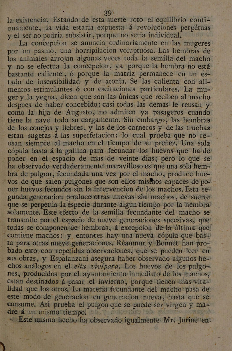 la existencia, Ride de esta suerte roto el equilibrio conti- nuamente, la vida estaria expuesta 4 revoluciones perpétuas y el ser no podria subsistir, porque no seria individual. La concepcion se anuncia ordinariamente en las mugeres por un pasmo, una “horripilacion voluptuosa. Las hembras de los animales arrojan algunas yeces toda la semilla del macho y no se efectua la concepcion, ya porque la hembra no está bastante caliente, 6 porque la matriz permanece en un es- - tadu de insensibilidad y de atonia. Se las calienta con ali- mentos estimulantes 6 con escitaciones particulares. La mu- ger y la yegna, dicen que son las ünicas que reciben al macho despues de haber concebido: casi todas las demas le reusan y como la hija de Augusto, no admiten ya pasageros cuando - tiene la nave todo su cargamento. Sin embargo, las hembras de los conejos y liebres, y las de los carneros y de las truchas estan sugetas 4 las superfetacion: lo cual prueba que no re- usan siempre al macho en el tiempo de su preñez. Una sola cópula basta 4 la gallina para fecundar-los huevos que ha de: - poner en el espacio de mas de: veinte dias; pero lo que se ha observado verdaderamente maravilloso es que una sóla hem- bra de pulgon, fecundada una vez por el macho, produce hue- vos .de que salen pulgones que son ellos mishos | capaces de po- - ner huevos fecundos sin la intervencion de los machos, Esta se-- gunda: generacion produce'otras nuevas sin' machos, de suerte” - quese perpetia la especie durante algun tiempo por la hembra? solamente. Este efecto de la semilla fecundante del macho se transmite por:el espacio de nueve generaciones sucesivas, que: _ todas se componen:de' hembras, 4 excepcion dela última que! - contiene machos: y entonees hay una nueva cópula que bas ta para otras nueve: generaciones. Réaumur y Bonnet han pro- bado esto con repetidas observaciones, que se pueden leer en sus obras, y Espalanzani asegura haber- observado algunos he-- chos análogos en el eliw vivípara. Los huevos de los pulgo- nes, producidos por el. ayuntamiento inmediato: de los nachos,, estan destinados 4 pasar el invierno”, porque' tienen mas vita= lidad : que los otros, La materia fecundante del macho”pasa de este modo:de generación en generación nueva, hasta que se: consume. Asi prueba el pulgon que se ene ser virgen y ma- dre á un mismo'tiempo. Le hist mismo: hecho: ha observado: igualmente Mr. Júfine: en BRA e e” E * 5 $ ; a - $ > / A :