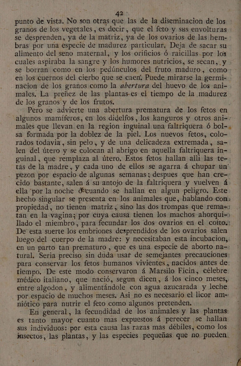 : | 42: SRE punto de vista. No son otras que las de la diseminacion de los granos de los vegetales , es decir, que el feto y sus envolturas se desprenden, ya de la matriz, ya de los ovarios de las hem- bras por una especie de madurez particular, Deja de sacar su alimento del seno maternal, y los orificios 6 raicillas.por los cuales aspiraba la sangre y los humores nutricios, se secan, y se borran como en los pedúnculos del fruto maduro, como: en los cuernos del cierbo que se caen! Puede mirarse la; germi- : nacion de los granos como la abertura del huevo de los ani- males. La preñez de las plantas-es el tiempo de la madurez de los granos y de los frutos, | Pero se advierte una abertura prematura de los fetos en “algunos mamíferos, en los didelfos , los kanguros y otros ani-: males que llevan en la region inguinal una faltriquera 6 bol-, sa formada por la doblez de la piel. Los nuevos fetos, colo- rados todavia, sin pelo, y de una delicadeza extremada, sa- len del útero y se colocan al abrigo en- aquella faltriquera in- guinal, que remplaza al útero. Estos fetos hallan alli las te- tás de la madre, y cada uno de ellos se agarra á chupar un' pezon por espacio de algunas semanas; despues que han cre- cido bastante, salen 4 su antojo de la faltriquera y vuelven 4. ella ‘por la noche dftcuando se hallan en algun peligro. Este hecho singular se presenta en- los animales que, hablando con» propiedad, no tienen matriz, sino las dos trompas que rema=s tan en la vagina; por cuya causa tienen los machos ahorqui=> llado el miembro, para fecundar los dos ovarios en el cofto.:. De esta suerte los embriones desprendidos de los ovarios salen luego del cuerpo de la madre: y necesitaban esta incubacion, en un parto tan prematuro , que es una especie de aborto na- : tural. Seria preciso sin duda usar de semejantes precauciones para conservar los fetos humanos vivientes , nacidos antes de: tiempo. De este modo conservaron 4 Marsilo Ficin, célebre médico italiano, que nació, segun dicen , 4 los cinco meses, entre algodon , y alimentándole con agua azucarada y leche . por espacio de muchos meses. Asi_no es necesario el licor am= niótico para nutrir el feto como algunos pretenden. En general, la fecundidad de los animales y las plantas: es tanto mayor cuanto mas expuestos á perecer se hallan sus individuos: por esta causa las razas mas débiles, como los insectos, las plantas, y las especies pequeñas que no pueden. ha