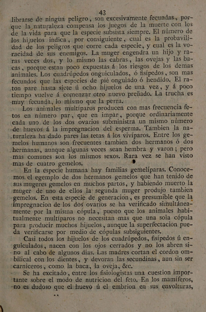 librarse de ningun peligro, son excesivamente fecundas, por- que la naturaleza compensa los juegos de la muerte con los de la vida para que la especie subsista siempre. El número de los hijuelos indica , por consiguiente, cual es la probavili- dad: de los peligros que corre cada especie, y cual es la vo- racidad de sus enemigos. La muger engendra un hijo y ra- ras veces dos, y lo mismo las cabras, las ovejas y las ba- cas , porque estan poco expuestas 4 los riesgos de los demas animales. Los cuadrúpedos onguiculados, 6 fisípedos , son mas fecundos que las especies de pié ongulado 6 hendido. El ra- ton pare hasta siete ú ocho hijuelos de una vez, y á poco tiempo vuelve 4 comenzar otro nuevo preñado. La trucha es muy fecunda, lo: mismo que la perra. ON ¿Los animales multíparos producen con mas frecuencia fe- -tos en número par, que en impar, porque ordinariamente cada uno de los :dos ovarios subministra un mismo número -de: huevos: á la impregnacion del esperma. Tambien la na- .turaleza ha dado pares las tetas: 4 los vivíparos. Entre los ge- melos humanos son frecuentes tambien dos hermanos ó dos hermanas, aunque algunas veces sean hembra: y varon; pero -mas comunes son los mismos sexos. Rara vez se han visto mas de cuatro gemelos, e; a is En la especie humana hay familias gemelíparas. Conoce- mos, el egemplo de dos hermanos gemelos que han tenido de sus mugeres gemelos en muchos partos, y habiendo muerto la muger de uno de ellos la: segunda muger produjo tambien «gemelos. En esta especie de generacion , es presumible que la ‘impregnacion de los dos ovarios se ha verificado simultánea “mente por la misina cópula, puesto que los animales habi- tualmente multíparos no necesitan mas que una sola cópula para producir muchos hijuelos, aunque la superfectacion pue- da verificarse por medio de cópulas subsiguientes. cs _Casi todos los hijuelos de los cuadrúpedos, fisípedos ú en- «guiculados, nacen con los ojos cerrados y no los abren si- -no al cabo de algunos dias. Las madres cortan el cordon om- “bilical con los dientes, y devoran las secundinas, aun sin ser «Carniceros, como la baca, la oveja, 8zc. - Se ha excitado, entre los fisiologistas una cuestion impor- ‘tante sobre el modo de nutricion del feto. En los mamíferos, -noes dudoso que el huevo ú el embrion en sus envolturas,