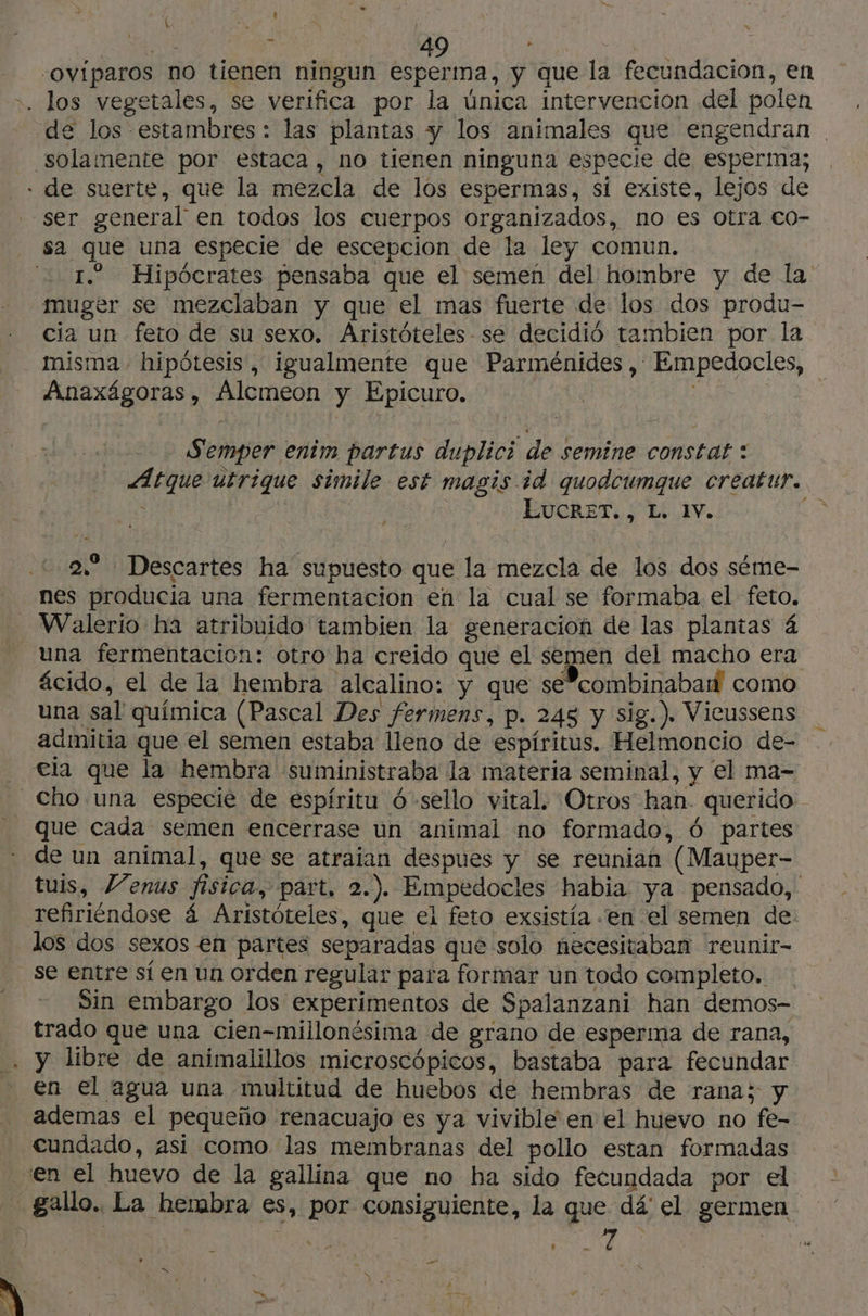 x » | the à 49 | oviparos no tienen ningun esperma, y que la fecundacion, en los vegetales, se verifica por la única intervencion del polen E ser general en todos los cuerpos organizados, no es otra co- sa que una especie de escepcion de la ley comun. 1. Hipócrates pensaba que el semen del hombre y de la muger se mezclaban y que el mas fuerte de los dos produ- cia un feto de su sexo. Aristóteles se decidió tambien por la misma - hipótesis , igualmente que Parménides, Empedocles, Anaxägoras, Alcmeon y Epicuro. | Semper enim partus duplici de Semine constat : Atque utrique simile est magis id quodcumque creatur. EUCGRET, El Iv. ; 2.. Descartes ha supuesto que la mezcla de los dos séme- Walerio ha atribuido tambien la generacion de las plantas 4 una fermentación: otro ha creido que el semen del macho era ácido, el de la hembra alcalino: y que se”combinabaidl como una sal química (Pascal Des fermens, p. 245 y sig.). Vicussens admitía que el semen estaba lleno de espíritus. Helmoncio de- ela que la hembra suministraba la materia seminal, y el ma- que cada semen encerrase un animal no formado, 6 partes de un animal, que se atraian despues y se reunian (Mauper- tuis, Venus fisica, part, 2.). Empedocles habia ya pensado, refiriéndose 4 Aristóteles, que el feto exsistía ‘en el semen de: los dos sexos en partes separadas qué solo necesitaban reunir- se entre sí en un orden regular para formar un todo completo. Sin embargo los experimentos de Spalanzani han demos- trado que una cien-millonésima de grano de esperma de rana, y libre de animalillos microscópicos, bastaba para fecundar en el agua una multitud de huebos de hembras de rana; y ademas el pequeño renacuajo es ya vivible en el huevo no fe- cundado, asi como las membranas del pollo estan formadas en el huevo de la gallina que no ba sido fecundada por el _ Ñ à a >»