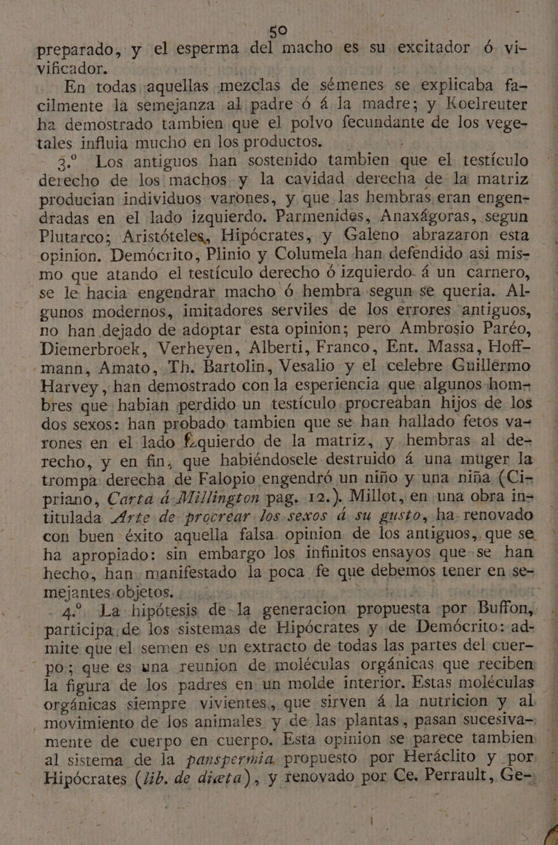 preparado, y el esperma del macho es su excitador 6, vi- vificador. Ta FDA | ya En todas aquellas mezclas de sémenes se explicaba fa- cilmente la semejanza al padre ó 4 la madre; y Koelreuter ha demostrado tambien que el polvo fecundante de los vege- tales influia mucho en los productos. y 39 Los antiguos han sostenido tambien que el testículo derecho de los machos y la cavidad derecha de la matriz producian individuos varones, y que las hembras eran engen- dradas en el lado izquierdo. Parmenides, Anaxágoras, segun Plutarco; Aristóteles, Hipócrates, y Galeno abrazaron esta opinion. Demócrito, Plinio y Columela han defendido asi mis- mo que atando el testículo derecho 6 izquierdo. 4 un carnero, se le hacia engendrar macho 6 hembra segun se queria. Al- gunos modernos, imitadores serviles de los errores antiguos, no han dejado de adoptar esta opinion; pero Ambrosio Paréo, Diemerbroek, Verheyen, Alberti, Franco, Ent. Massa, Hoff- mann, Amato, Th. Bartolin, Vesalio y el celebre Guillermo Harvey , han demostrado con la esperiencia que algunos hom= bres que habian perdido un testículo procreaban hijos de los dos sexos: han probado tambien que se han hallado fetos va= rones en el lado £quierdo de la matriz, y hembras al de- recho, y en fin, que habiéndosele destruido á una muger la trompa derecha de Falopio engendré un niño y una niña (Ci- priano, Carta 4-Millinston pag. 12.) Millot, en una obra in- titulada Arte de procrear los.sexos d. su gusto, ha. renovado con buen éxito aquella falsa opinion de los antiguos,. que se ha apropiado: sin embargo los infinitos ensayos quese han hecho, han: manifestado la poca fe que debemos tener en se- mejantes objetos. : 1: lts ¿paa dto: -42. La hipótesis de-la generacion propuesta «por Buffon, » participa. de los sistemas de Hipócrates y de Demócrito: ad= mite que el semen es un extracto de todas las partes del cuer- | po; que es una reunion de moléculas orgánicas que reciben: la figura de los padres en un molde interior. Estas moléculas orgánicas siempre vivientes, que sirven 4 la nutricion y al movimiento de los animales y de las plantas, pasan sucesiva=, N mente de cuerpo en cuerpo. Esta opinion se parece tambien ! al sistema de la panspermia. propuesto por Heráclito y por. * Hipócrates (lib, de dieta), y renovado por Ce. Perrault, Ge= … A |