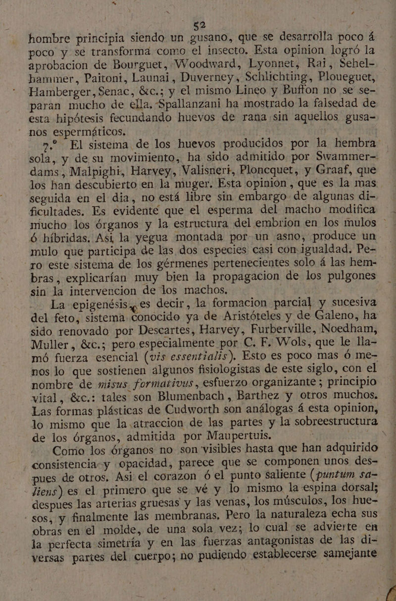 52 ed ire hombre principia siendo un gusano, que se desarrolla poco 4 poco y se transforma como el insecto. Esta opinion logró la aprobacion de Bourguet, Woodward, Lyonnet, Rail, Sehel- hammer, Paitoni, Launai, Duverney, Schlichting, Ploueguet, Hamberger, Senac, &c.; y el mismo Lineo y Buffon no se se- paran mucho de ella, Spallanzani ha mostrado la falsedad de esta hipótesis fecundando huevos de rana sin aquellos gusa- nos espermäticos, vu | 7. El sistema de los huevos producidos por la hembra , sola, y de su movimiento, ha sido admitido por Swammer- dams, Malbighi, Harvey, Valisnerr, Ploncquet, y Graaf, que los han descubierto en la muger. Esta opinion , que es la mas. seguida en el dia, no está libre sin embargo de algunas di- ficultades. Es evidenté que el esperma del macho modifica mucho los órganos y la estructura del embrion en los mulos - 6 híbridas. Asi la yegua montada por un asno, produce un mulo que participa de las dos especies casi con. igualdad, Pe- “ro este sistema de los gérmenes pertenecientes solo 4 las hem- bras, explicarían muy bien la propagacion de los pulgones sin la intervencion de los machos, AR La epigenésis,çes decir, la formacion parcial y sucesiva del feto, sistema conocido ya de Aristóteles y de Galeno, ha sido renovado por Descartes, Harvey, Furberville, Noedham, Muller , &c.; pero especialmente por C. F. Wols, que le lla- mó fuerza esencial (vis essentialis). Esto es poco mas 6 me- nos lo que sostienen algunos fisiologistas de este siglo, con el nombre de misus formativus, esfuerzo organizante ; principio vital, 8zc.: tales son Blumenbach , Barthez y otros muchos, Las formas plásticas de Cudworth son análogas á esta opinion, lo mismo que la atraccion de las partes y la sobreestructura . de los órganos, admitida por Maupertuis. ; A Comio los órganos no son visibles hasta que han adquirido consistencia” y «Opacidad, parece que se componen unos des= pues de otros. Asi el corazon 6 el punto saliente (puntum sa- _Jiens) es el primero que se vé y lo mismo la espina dorsal; despues las arterias gruesas y las venas, los músculos, los hue- - sos, y finalmente las membranas, Pero la naturaleza echa sus obras en el molde, de una sola vez; lo cual se. advierte en la perfecta simetría y en las fuerzas antagonistas de las di- versas partes del cuerpo; no pudiendo establecerse samejante