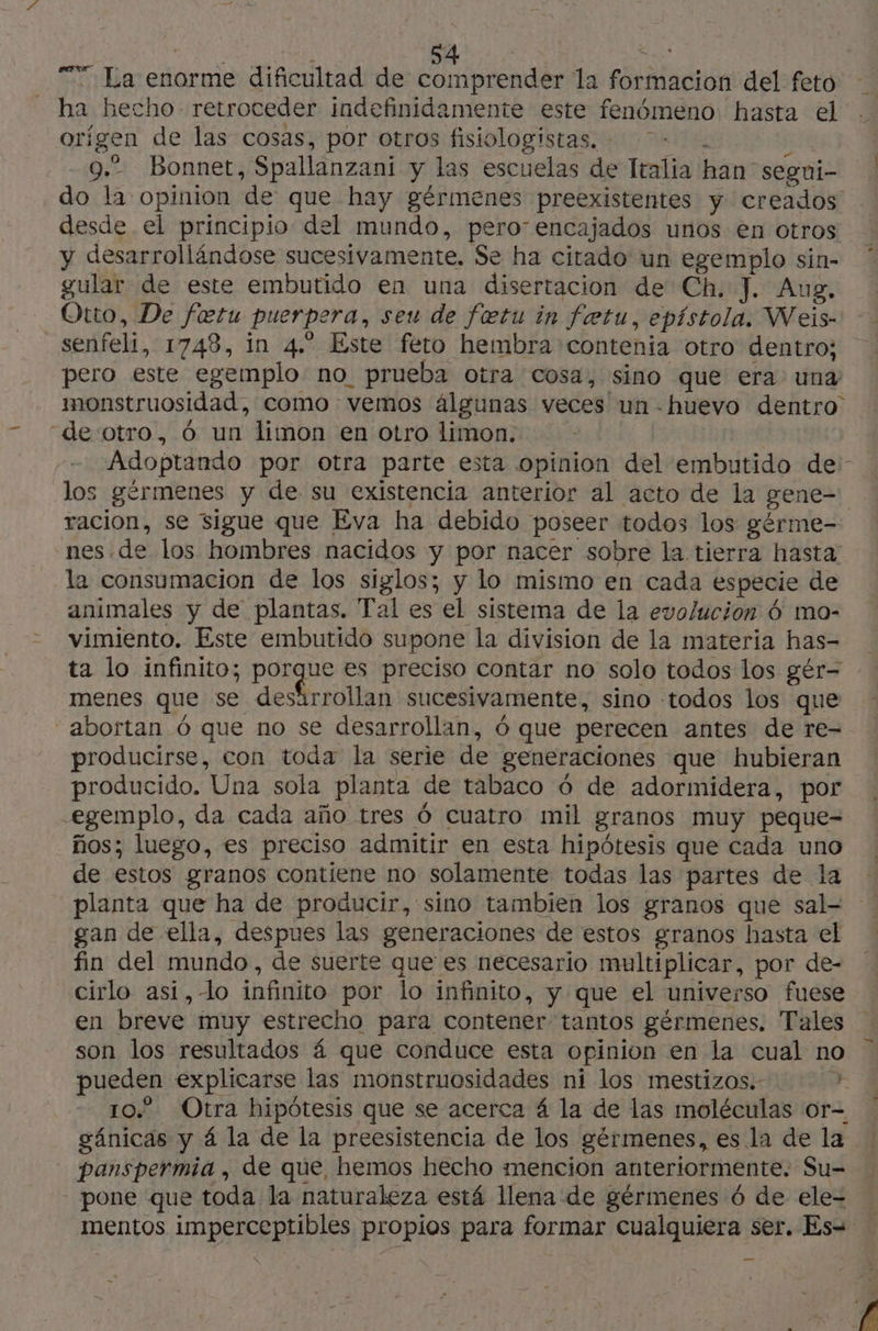 “7 La enorme dificultad de comprender la formacion del feto ha hecho retroceder indefinidamente este fenómeno hasta el orígen de las cosas, por otros fisiologistas. - £ 9.” Bonnet, Spallanzani y las escuelas de Italia han segui- do la opinion de que hay gérmenes preexistentes y creados desde el principio del mundo, pero: encajados unos en otros y desarrollándose sucesivamente. Se ha citado un egemplo sin- gular de este embutido en una disertacion de Ch. J. Aug, Otto, De fetu puerpera, seu de fœtu in fetu, epístola. Weis- senfeli, 1748, in 4. Este feto hembra contenia otro dentro; pero este egemplo no prueba otra cosa, sino que era una monstruosidad, como vemos álgunas veces un -huevo dentro de otro, 6 un limon en otro limon. | Adoptando por otra parte esta opinion del embutido de: los gérmenes y de su existencia anterior al acto de la gene- racion, se sigue que Eva ha debido poseer todos los gérme- nes.de los hombres nacidos y por nacer sobre la tierra hasta la consumacion de los siglos; y lo mismo en cada especie de animales y de plantas. Tal es el sistema de la evolucion 6 mo- vimiento. Este embutido supone la division de la materia has- ta lo infinito; pS es preciso contar no solo todos los gér- menes que se desärrollan sucesivamente, sino todos los que abortan 6 que no se desarrollan, 6 que perecen antes de re- producirse, con toda la serie de generaciones que hubieran producido. Una sola planta de tabaco 6 de adormidera, por egemplo, da cada año tres 6 cuatro mil granos muy peque- ños; luego, es preciso admitir en esta hipótesis que cada uno de estos granos contiene no solamente todas las partes de la planta que ha de producir, sino tambien los granos que sal- gan de ella, despues las generaciones de estos granos hasta el fin del mundo, de suerte que es necesario multiplicar, por de- cirlo asi,-lo infinito por lo infinito, y que el universo fuese en breve muy estrecho para contener tantos gérmenes. Tales son los resultados á que conduce esta opinion en la cual no pueden explicarse las monstruosidades ni los mestizos. Ce 10. Otra hipótesis que se acerca 4 la de las moléculas or- gánicas y á la de la preesistencia de los gérmenes, es la de la panspermia , de que, hemos hecho mencion anteriormente. Su- pone que toda la naturaleza está llena de gérmenes 6 de ele- mentos imperceptibles propios para formar cualquiera ser. Es=