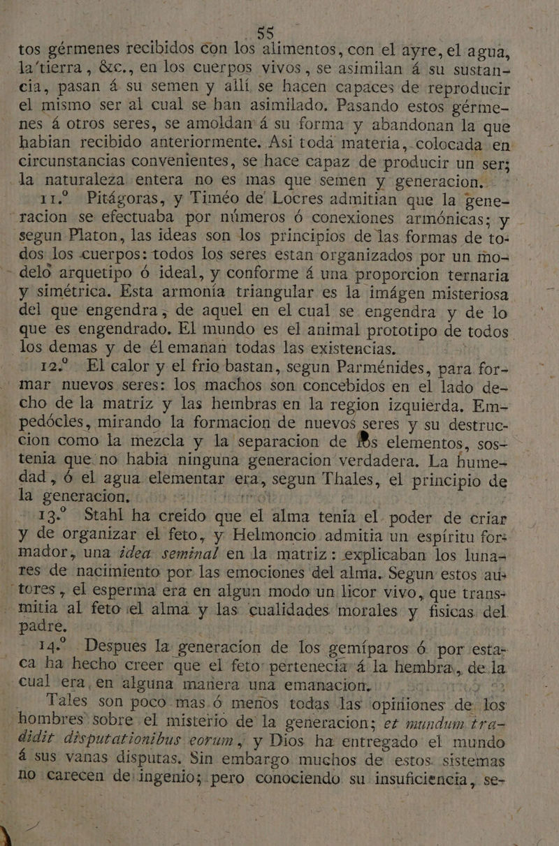 tos gérmenes recibidos con los alimentos, con el ayre, el a gua, la tierra, &amp;c., en los cuerpos vivos, se asimilan 4 su sustan- cia, pasan á su semen y allí se hacen capaces de reproducir el mismo ser al cual se han asimilado, Pasando estos gérme- nes 4 otros seres, se amoldan 4 su forma y abandonan la que habian recibido anteriormente. Asi toda materia, colocada en circunstancias convenientes, se hace capaz de producir un ser; «la naturaleza entera no es mas que semen y generacion. -: 11.2 Pitágoras, y Timéo de' Locres admitian que la gene- “racion se efectuaba por números 6 conexiones armónicas; y. segun Platon, las ideas son los principios de las formas de to: dos los cuerpos: todos los seres estan organizados por un mo= + delo arquetipo 6 ideal, y conforme 4 una proporcion ternaria y simétrica. Esta armonía triangular es la imágen misteriosa del que engendra, de aquel en el cual se engendra y de lo que es engendrado. El mundo es el animal prototipo de todos - los demas y de él emanan todas las existencias. 3.3) 122 El calor y el frio bastan, segun Parménides, para for- mar nuevos seres: los machos son concebidos en el lado de- Cho de la matriz y las hembras en la region izquierda, Em- pedócles, mirando la formacion de nuevos seres y su destruc- cion como la mezcla y la separacion de Bs elementos, sos- tenia que: no habia ninguna generacion verdadera. La hume-= dad, 6 el agua elementar era, segun Thales, el principio de la generacion to Aca ee Et i 13 Stahl ha creido que el alma tenía el poder de criar y de organizar el feto, y Helmoncio admitia un espíritu for: mador, una ¿dea seminal en la matriz: explicaban los luna= res de nacimiento por las emociones del alma. Segun: estos aus tores, el esperma era en algun modo un licor vivo, que trans- - mitia al feto el alma y las cualidades morales y fisicas: del paire, 2136 TA Us RES | | 14. Despues la generacion de los gemíparos 6 por esta- ca ha hecho creer que el feto: pertenecia 4 la hembra, de la cual era, en alguna manera una emanacion, LOTO da Tales son poco mas.ó menos todas las Opiniones de los hombres sobre el misterio de la generacion; ez mundum tra- didit disputationibus eorum, y Dios ha entregado el mundo - á sus vanas disputas. Sin embargo muchos de estos. sistemas no carecen de ingenio; pero conociendo su insuficiencia, se-