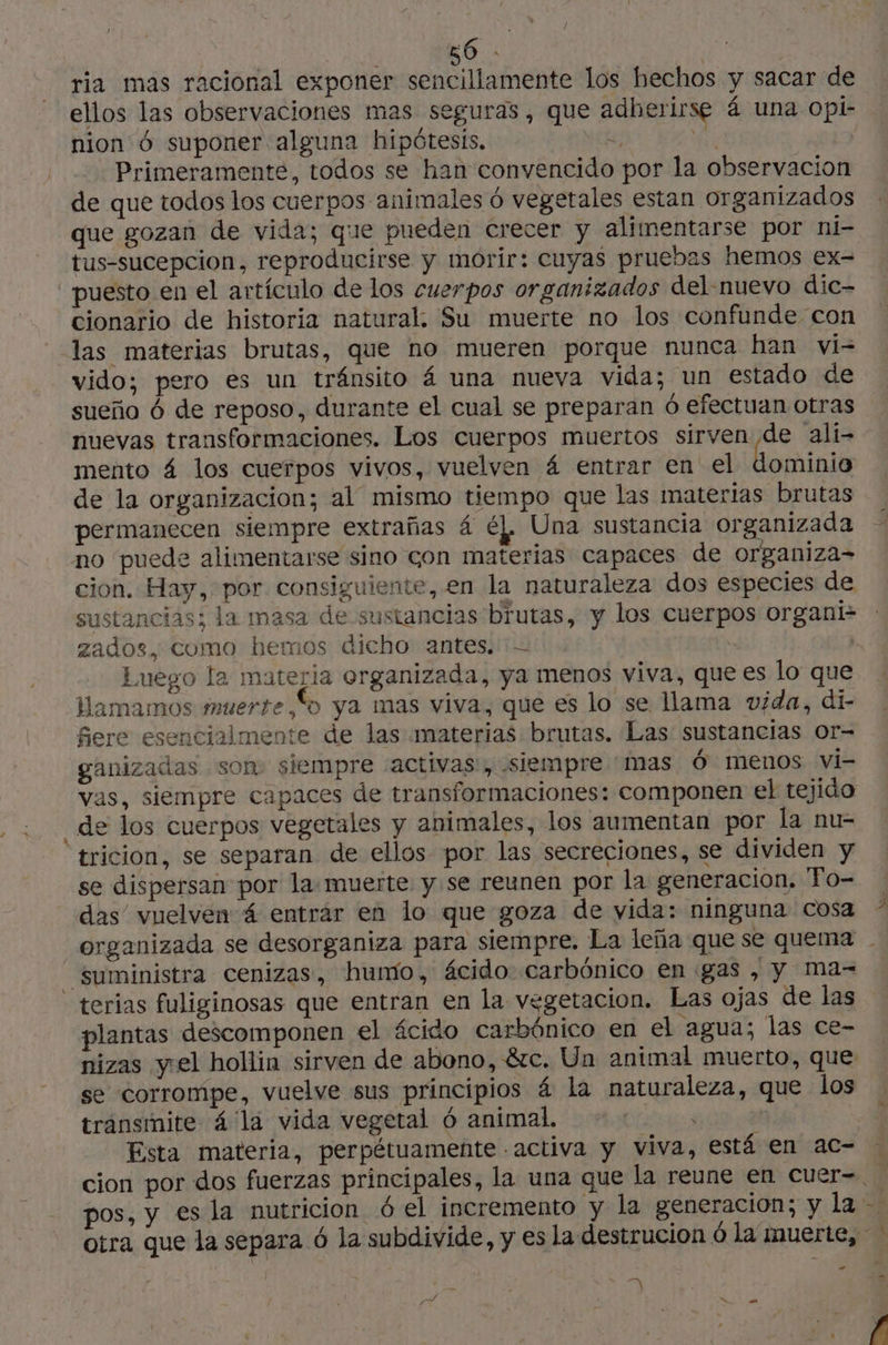 ria mas racional exponer sencillamente los hechos y sacar de ellos las observaciones mas seguras, que adherirse 4 una opi- _nion 6 suponer alguna hipótesis. Primeramente, todos se han convencido por la observacion de que todos los cuerpos animales ó vegetales estan organizados que gozan de vida; que pueden crecer y alimentarse por ni- tus-sucepcion, reproducirse y morir: cuyas pruebas hemos ex- puesto en el artículo de los cuerpos organizados del-nuevo dic- cionario de historia natural. Su muerte no los confunde con las materias brutas, que no mueren porque nunca han vi- vido; pero es un tránsito á una nueva vida; un estado de sueño 6 de reposo, durante el cual se preparan ó efectuan otras nuevas transformaciones. Los cuerpos muertos sirven de ali- mento á los cuerpos vivos, vuelven á entrar en el dominio de la organizacion; al mismo tiempo que las materias brutas permanecen siempre extrañas 4 éL Una sustancia or anizada no puede alimentarse sino con materias capaces de dia cion. Hay, por consiguiente, en la naturaleza dos especies de sustancias; la masa de sustancias brutas, y los cuerpos organi- zados, como hemos dicho antes. = | | Luego la materia organizada, ya menos viva, que es lo que lHamamos muerte,“o ya mas viva, que es lo se lama vida, di- fiere esencialmente de las materias brutas. Las sustancias or- ganizadas som siempre «activas, siempre “mas Ó menos vi- vas, siempre capaces de transformaciones: componen el tejido _de los cuerpos vegetales y animales, los aumentan por la nu- tricion, se separan de ellos por las secreciones, se dividen y se dispersan por la:muerte y se reunen por la generacion, 'Po- das’ vuelven: 4 entrar en lo que goza de vida: ninguna Cosa organizada se desorganiza para siempre. La leña que se quema | - suministra cenizas, humo, ácido carbónico en gas , y ma- - terias fuliginosas que entran en la vegetacion. Las ojas de las plantas descomponen el ácido carbónico en el agua; las ce- nizas yel hollin sirven de abono, &amp;c. Un animal muerto, que se corrompe, vuelve sus principios á la naturaleza, que los transmite 4 la vida vegetal 6 animal. | | | Esta materia, perpétuamente .activa y viva, está en ac- . cion por dos fuerzas principales, la una que la reune en cuer= pos, y es la nutricion 6 el incremento y la generacion; y la … otra que la separa ó la subdivide, y es la destrucion Ô la imuerte, | y à 4 la © a