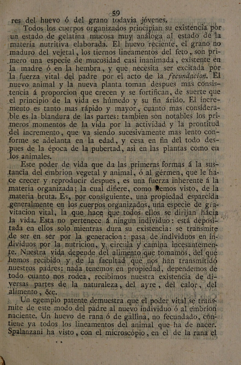 res: del. huevo 6 del grano todavia jóvenes: , .… Todos:las cuerpos organizados principian su existencia, por sun, estado de gelatina mucosa muy análoga al estado de la “materia nutritiva. elaborada. El: huevo reciente, el grano no - maduro. del vejetal, los tiernos lineamentos del feto , son pri- - Mero una. especie de mucosidad casi inanimada , existente en la. madre 6 en la hembra., y que necesita, ser excitada por da fuerza vital. del padre por el acto de la. fecundacion, El nuevo animal y la nueva planta toman despues mas Cünsis- tencia 4 proporcion que crecen y se fortifican, de suerte que -el principio de la vida es húmedo y su fin árido, El incre- mento. es tanto mas rápido y mayor , cuanto mas considera- ble es.la-blandura de las partes: tambien son notables los pri- meros momentos de la vida por la actividad y la prontitud del incremento, que: va siendo sucesivamente mas lento con- forme se adelanta en la edad, y cesa en fin del todo des- ¿pues de la época de la, pubertad, asi en las plantas como en los animales. | 1. Este poder de vida que. da las primeras formas £ la sus tancia del embrion vegetal y animal, 6 al gérmen, que le ha- ce crecer y reproducir despues , es una fuerza inherente 4 la materia organizada; la cual difiere, como Memos visto, de la materia bruta. Es, por consiguiente, una propiedad esparcida : generalmente en los cuerpos. RER una especie de gía- la vida. Esta. no: pertenece ¿4 ningun. individuo : está deposi- tada en ellos solo. mientras dura su existencia: se transmite de ser.en. ser por la ¡generacion : :pasa. de, individuos en in- dividuos. por la: nutricion,, y;: circula. y camina incésantèmens _fe. Nuestra vida. gere del alim nto que. tomamos, del que hemos recibido .y,de la faculta Era nos han transmitido NUEStros padres: tr tenemos en. propiedad, dependemos de todo. -cuanto nos. rodea , recibimos nuestra existeñcia de di- yersas.. partes de la -Baturaleza , sel ayIe, del A ¿del alimento, 8c....: | Un egemplo patente demuestra. qué. el ¡poder vital. se trans A mite de este modo del padre al nuevo individuo é 6 al embrión naciente. Un: huevo de rana ó de gallina, no fecundado, CO tiene ya todos los lineamentos del animal que-ha de nacer. Spalaazani ha visto, con el microscópio , en el de la rana el