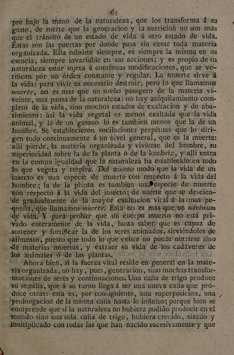 | ir) s61 15 ‘pré bajo la mano de la naturaleza, que los transforma 4 su “gusto, de suerte que la generacion y la nutricion no son mas “que el tránsito de un estado de vida á otro estado de vida, Estas son las puértas por donde pasa sin cesar toda materia organizada. Ella subsiste siempre, es siempre la misma en su näturaleza estar sujeta 4 contínuas modificaciones, que se ve- rifican' por uh Órden constañte 'y regular. La muerte sirve 4 la vida: para vivir ¡es necesario destruir; perolo que llamamos muerte, no 6s mas que un sueño pasagero de la materia vi- pleto de la vida, sino muchos estados de exaltacion y de aba- 'timiento: asi la 'vida: vegetal es: menos exaltada que-la vida animal, y la de un “gusano lo es' tambien menos que la de un “gen todo continuamente 4 un nivel general, que es la muerte: “alli pierde, la materia organizada -y viviente del hombre, su “superioridad sobre la dela planta 6 de la lombriz, y*alli entra “en la comun igualdad que lá naturaleza ha establecido'en todo Jo que vegeta y respira, Del''mismo modo: que la'vida' de un Jinsecto és una especie «de muerte con respecto 4 la vida del “hombre: la de la planta es tambien 'unBdespecier de muerte “ton respecto £ la vida del insecto; de suerte queise descien— + «queña, que Hamamos mitierte? Esta' ño /es masiquejun minimum ide vida, Y «paralipróbar que Un Cuerpo muerto'ino/está pri- ¿sostener y fortificar la de los :seres animados, sirviéndoles de _‘alimento’, puesto-qüue todo lo: que existe no puede nutrirse sino ‘de -matefias' muertas, y “extraer su vida: de’los cadáveres: de los animales $ ¡delas plántas, 00 8, , 0108 HD DIvIGor eo 201 “Ahora bien, Si la fuerza vital reside en general 'en la: mate- “ria organizada, no hay, pues, generación, sino muchas transfor- -Inaciónes de seres y continuaciônes! Una caña de trigo produce ‘su semilla, que 4 su turno llega 4 ser una nueva caña que pro- “duce otras: esta es, por consiguiente, una superposicion, una ¡prolongación dé la misma 'caña'hasta'lo infinitos porque bien se comprende que si la natnraleza no hubiera podido producir en el mundo-sino una sola caña de trigo, hubiera crecido, alzado y Multiplicado con todas las que han nacido sucesivamente y que / |