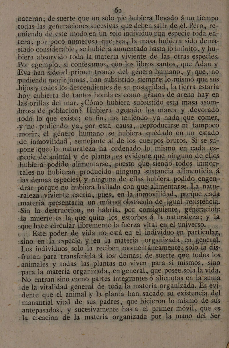 A .nateran;: de suerte que un solo pie hubiera llevado á:un tiempo todas las generaciones sucesivas que deben salir de,él. Pero, re- uniendo de, este modo en un solo individuo una especie toda en- tera, por poco. numerosa, que.seay, la masa hubiera sido dema- siado considerable, se-hubiera aumentado hasta.lo infinito:, y hu- -biera absorvido toda la materia viviente de. las. otras especies. Por egemplo, si confesamos,, con; los libros santos, que. Adan y Eva han sido;el primer tronco «del. género humano,: y, que,:no «pudiendo morir jamas, han subsistido siempre; lo,mismo. que sus | -hijos y todos los descendientes de su posteridad, la tierra.estaria hoy cubierta de tantos hombres como granos de arena hay en -las:orillas del mar. ¿Cómo hubiera -subsistido esta masa asom- todo, lo que existe; en fin,;no, teniendo, ya, nada ¡que comer, -ÿ no «pudiendo: ya, por. esta. causa, reproducirse ni tampoco LR y £ «7 À «sino en la especie, yen la materia organizada, en. general. 14 LA —_