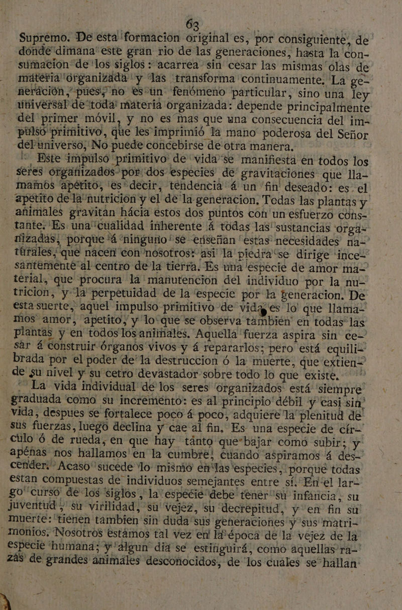 1 Supremo. De esta formacion original es, por consiguiente, de donde dimana' este gran rio de las generaciones, hasta la con- sumacion de ‘os siglos : acarrea sin cesar las mismas'olás de mátetia Organizada y las transforma continuamente, La ge- neráción puésy no escun fenómeno particular, sino una ley = Este impulsó primitivo de vida'se manifiesta en todos los seres organizados por dos especies de gravitaciones que Ila- mamós ‘apétito, es decir, tendencia 4 un ‘fin deseado: es. el nizadas, porque 'á “ninguno *se enseñan estas necesidades na=' ttfales, que nacen con nosotros: asi la piedra'se dirige ‘ince- santementé al centro de la tierra. Es una especie de amor ma= térial, que procura la manutención del individuo por la nu- tricion, y-1a perpetuidad de la especie por la generacion. De esta suerte, aquel impulso primitivo de 'vidg es lo' que lama- plantas y en todos los animales. Aquella fuerza aspira sin ce- sar á construir órganos vivos y 4 repararlos; pero está equili- brada por el poder de'la destruccion 6 la muerte, que extien= . La vida individual de los seres Organizados está ‘siempre vida, despues se fortalece poco á poco, adquiere la’ plenitud de sus fuerzas, luego declina y cae al fin, Es una especie de ctr- cender.- Acaso sucede ‘lo mismo eñlas especies». porque todas estan compuestas de individuos semejantes entre sí. Enel lar go curso de los siglos, la especie debe tener su infáncia, su especie humana; y 'algun día se estinguiré, como aquellas ra-' Zas de grandes animales desconocidos, de los cuales se “hallan: