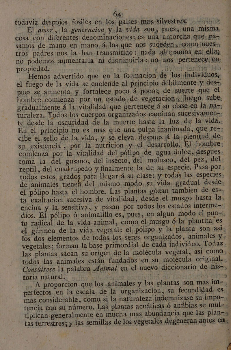 > me LM 64 todavia. despojos fosiles. en-1os: países: mas. silvestres . - El amor, la generacion. y .la vida son, pues, una misma, cosa, con diferentes denominaciones:,es: una antorcha que. ¡par tros padres nos la han transmitido : nada alteramos en: ella; QS propiedad. Malí ES ÿ vert 490110 IS Hemos advertido que en la formacion de los: ¡individuos,: el fuego de la vida se enciende al principio débilmente y des-, pues se aumenta y. fortalece poco. á, poco; de suerte «que el gradualmente 4 la vitalidad que pertenece 4 su clase.en la na: turaleza. Todos los cuerpos. organizados caminan sucesivamen-: te desde la oscuridad de la muerte hasta la luz de la: vida. En el, principio noes mas que una pulpa inanimada, que re-: cibe el sello de la vida, y se eleva despues 4 la plenitud de, su existencia , por la nutricion vel desarrollo. El hombre: comienza por la vitalidad del pólipo de agua dulce, despues toma la del gusano, del insecto, del molusco, del pez, del reptil, del cuadrúpedo y finalmente la de su especie. Pasa por: todos estos, grados. para llegará su clase: y, todas las especies. de animales pige del ¡mismo modo, su vida, gradual desde, el pólipo hasta el hombre. Las plantas ¡gozan tambien de es-, ta exaltacion sucesiva de vitalidad, desde.el musgo hasta la. encina y la sensitiva, y pasan por todos.los estados interme-: dios. El pólipo 6 animalillo es, pues, en algun modo el pun-., to radical de la vida animal, como el musgo 6-la plantita es los dos elementos de todos, los, seres organizados, animales y; Consúltese la palabra Animal. en el nuevo “diccionario de his=,; toria natural. sr Ss pd: pida ... À proporcion que: los animales y las. plantas son mas im-. perfectos en la escala de la organizacion, su fecundidad. es. mas considerable, como si la naturaleza indemnizase su .impo- « tencia con su número, Las plantas acuáticas 6 anfibias se mul=-.. « tas terrestres; y las semillas de los vegetales degeneran antes el; -