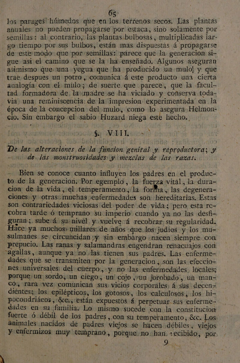 los paragesl húmedos queen los terrenos secos, Las plantas anuales no pueden propagarse por estaca, sino solamente por semillas: al contrario, las plantas bulbosas, multiplicadas lar- . go tiempo por sus bulbos, están 1mas dispuestas 4 propagarse de “este: modo: que por «semillas: parece que la generacion si- gue asi el camino que se la ha enseñado. Algunos aseguran asimismo que-'una yegua que ha producido un .muloj y que trae despues un potro, comunica á este producto una cierta analogía con et mülo; de suerte. que parece, que la facul- tad formadora' de. la:madre se ha viciado y conserva toda- - via; una reminiscencia: de la impresion: experimentada en la época de la concepcion del mulo, como lo asegura Helmon- cio. Sin embargo el sabio Huzard niega este hecho. . iaa SDE lacio + De las alteraciones de la funcion. genital y reproductora; y ode. las monstruosidades: y¡imezclas de las razas. — Bien se conoce cuanto influyen los padres en el produc- _to de la generacion: Por egemplo ,.la fuerza vital, la dura- cion: de la vida , el temperamento:, la fora .: las degenera- Clones. y “otras; muchas enfermedades son hereditarias, Estas _ Son contrariedades viciosas del poder de vida; pero esta re- cobra tarde 6 temprano su imperio cuando ya no las desfi- guran;. suberá su: nivel. y vuelve 4 recobrar, su regularidad. Hace: ya muchos» millares: de años «que.los: judíos y los mu- Sulmañes se; circuncidan :y ‘sin embargo «nacen siempre. con prepucio. Las ranas y salamandras engendran renacuajos con agallas, aunque ya no las tienen sus padres. Las enferme- _ dades que se transmiten por la ' generacion, son las efeccio- nes universales; del cuerpo, +y no «las enfermedades. locales; porque, un: sordo;.un ciego, -un' cojo ,+un jorobado”, un man- co:, rara vez comunican sus vicios corporales, 4 sus decen- diéntes; ! los: epilépticos, los gotosos, los ‘calculosos , dos hi- pocondriäcos ,:8zc., están expuestos 4 perpetuar-sus enferme-- dades en su familia. Lo mismo-sucede con la constitucion fuerte 6 débil de los padres , con su dida ons &amp;c. Los: animales nacidos de padres viejos se hacen débiles, viejos y enfermizos muy ' temprano, porque no::han. =ecibido, por ALE pra ; ' 9 de |