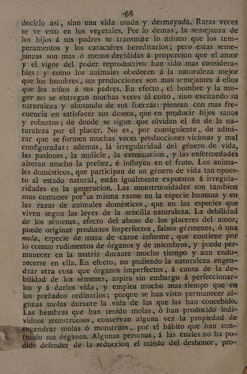 decirlo asi, sino una vida usada y: desmayada. Raras veces , se ve esto en los vegetales. Por lo demas, la semejanza de los hijos 4 sus padres se: transmite“lo mismo que los tem- peramentos y los caractéres hereditarios; pero estas seme- janzas son mas 6 menos decididas 4 proporcion que el amor y el vigor del poder reproductivo han sido mas considera- bles: y» como los animales obedecen 4 la' naturaleza mejor - que los hombres , sus producciones son. mas semejantes 4 ellos : que los niños 4 sus padres. En: efecto, el hombre y la mu= - - ger no se entregan muchas veces al coíto, sino: excitando su * naturaleza y abusando de sus fuerzas: piensan con mas fre= | cuencia en satisfacer sus deseos, que en producir hijos sanos y robustos; de donde se sigue que olvidan el fin de la na- turaleza por el placer, No es, por consiguiente, de admi- rar que se formen muchas veces producciones viciosas y mal configuradas: ademas, lá irregularidad del género.de vida, - las: pasiones, la molicie , la extenuacion, y las-enfermedades alteran mucho la preñez, é: influyen en el fruto. Los anima- les domésticos, que participan de un género de vida tan opues-- to al estado natural, están igualmente expuestos 4 irregula- . ridades en la generacion. Las monstruosidades son tambien mas comunes por“ia misma razon en la especie humana y en. las razas de animales domésticos, que en las especies que viven segun las leyes de-la sencilla naturaleza. La debilidad de los sémenes, efecto del abuso de los placeres del“amor, : puede originar productos imperfectos, falsos gérmenes, 6 una - mola, especie de: masa de carne ¡informe ; que contiene por : lo comun rudimentos de órganos y de miembros, y puede per- manecer en la matriz durantemucho tiempo y aun endu= recerse en ella. En efecto, no pudiendo la naturaleza engen= drar otra cosa que órganos imperfectos, 4 causa de la de- bilidad de los sémenes, aspira sin embargo 4 perfeccionar= los y 4 darlos vida ,'y. emplea mucho masctiempo que en los preñados ordinarios; porque se han visto permanecer alo gunas molas durante la vida ‘de las que las han concebido. Las hembras que han tenido molas, 6 han producido 'indí- viduos monstruosos, conservan alguna vez la propiedad de Mt engendrar molas 6 monstruos.,. por ‘el hábito que han con- LL. traido sus órganos. ¡Algunas personas, 4 las Cuales no ha po- dido defender de la:seduccion el miedo del deshonor, pro= MIA : ¿WN LS vd bi TONE “ia ¿ # > ¿e 4 Pa «e 1 2 » . + EN ¿ . { A Re A Vs DFE PELLE ERP ee N va : Y + Pues an Ad > A ae qa : Paie. : a / w 4 43 ES \ 2 , ;