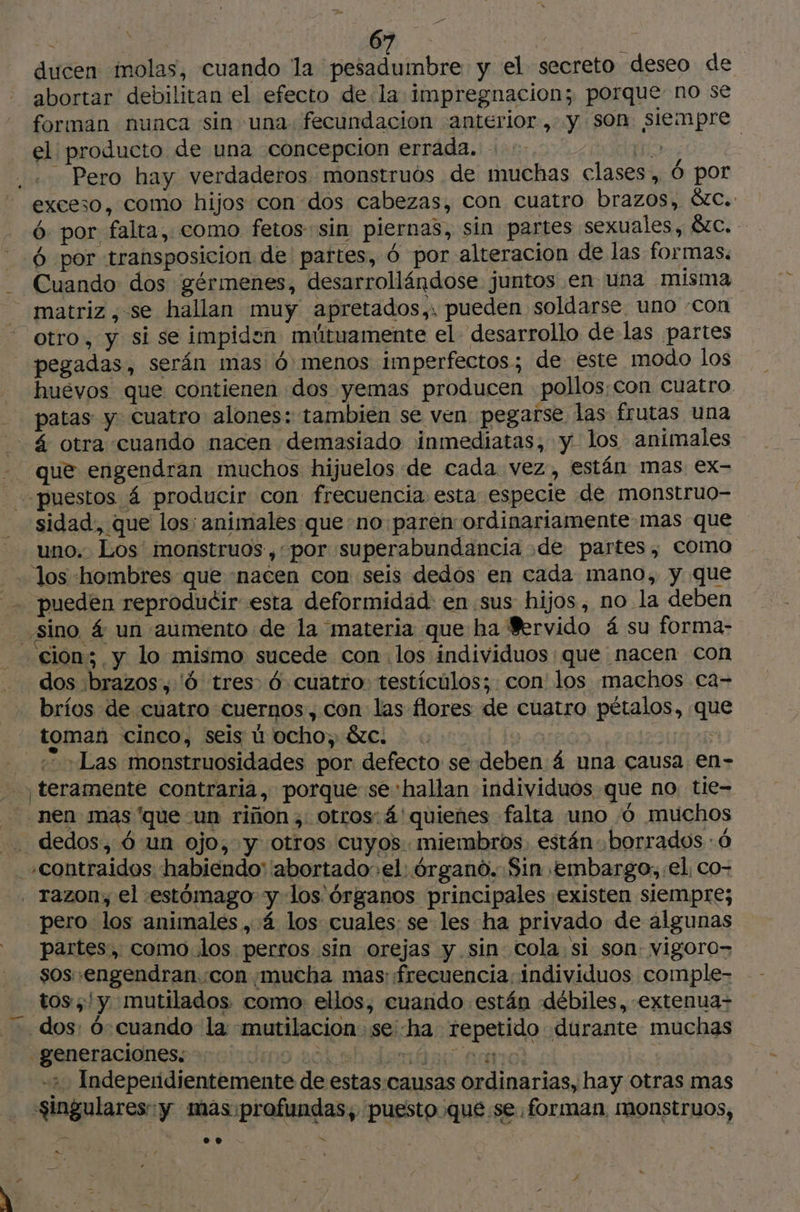 ducen molas, cuando la pesadumbre y el secreto deseo de abortar debilitan el efecto de la impregnacion; porque no se forman nunca sin una. fecundacion anterior, y son siempre el producto de una concepcion errada. | exceso, como hijos con dos cabezas, con cuatro brazos, &amp;c. 6: por falta, como fetos sin piernas, sin partes sexuales, SC. 6 por transposicion de partes, 6 por alteracion de las formas. Cuando dos gérmenes, desarrollándose juntos en una misma matriz , se hallan muy apretados,, pueden soldarse uno «con otro, y si se impiden mútuamente el desarrollo delas partes pegadas, serán mas 6 menos imperfectos; de este modo los huevos que contienen dos yemas producen pollos con cuatro. patas y cuatro alones: tambien se ven pegarse las frutas una á otra cuando nacen demasiado inmediatas, y los animales que engendran muchos hijuelos de cada vez, están mas ex- sidad, que los: animales queno paren ordinariamente mas que uno. Los monstruos, por superabundancia dde partes, como los hombres que «nacen con seis dedos en cada mano, y que pueden reproducir esta deformidád: en sus hijos, no la deben F4 dos :brazos,'ó tres 6 cuatro. testículos; con los machos ca- bríos de cuatro cuernos, con las flores de cuatro pétalos, que toman cinco, seis ú ocho, &amp;c. se Ly «Las monstruosidades por defecto se deben: una causa en- pero los animales, 4 los cuales: se les ha privado de algunas partes, como los perros sin orejas y sin cola si son: vigoro= sos .engendran con mucha mas frecuencia. individuos comple- tos ;'y mutilados. como ellos, cuando están débiles, -extenua- Ed generaciones. Jo 20d sh ao +2 Independientemente de estas:causas Ordinarias, hay otras mas Singulares:y mas: profundas; puesto que se forman. monstruos,
