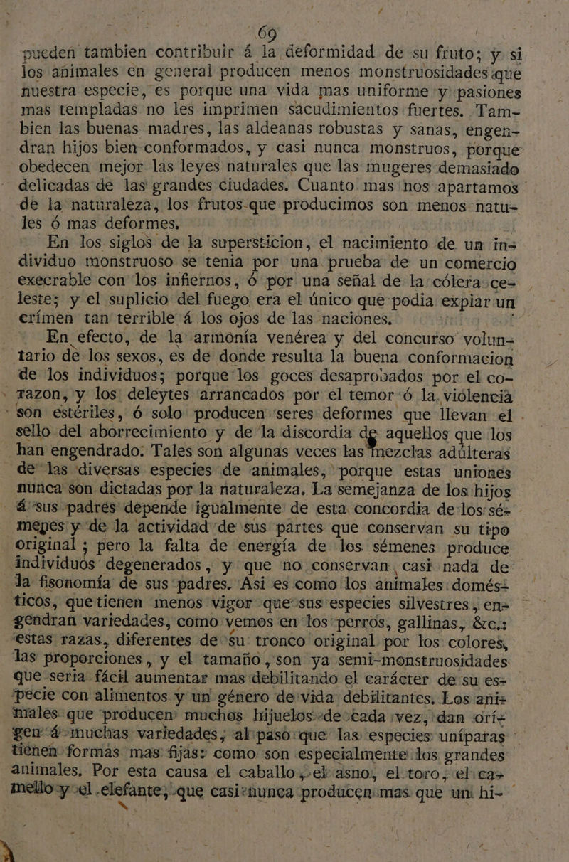 d / ; / 69 y pueden tambien contribuir 4 la deformidad de su fruto; y si. los animales en general producen menos monstruosidades que nuestra especie, es porque una vida mas uniforme y pasiones mas templadas no les imprimen sacudimientos fuertes. Tam- bien las buenas madres, las aldeanas robustas y sanas, engen- dran hijos bien conformados, y casi nunca monstruos, porque: obedecen mejor las leyes naturales que las mugeres demasiado delicadas de las grandes ciudades. Cuanto. mas hos apartamos ' de la naturaleza, los frutos-que producimos son menos natu= les 6 mas deformes, 4 ARIS a] En los siglos de la supersticion, el nacimiento de un in dividuo monstruoso se tenia por una prueba de un comercio _ execrable con los infiernos, 6 por una señal de la: cólera ce= | leste; y el suplicio del fuego era el único que podia expiar un erímen tan terrible 4 los ojos de las naciones. | AE En efecto, de la armonía venérea y del concurso volun= tario de los sexos, es de donde resulta la buena conformación de los individuos; porque los goces desaprovados por el co- * Tazon, y los deleytes “arrancados por el temor 6 la. violencià - son estériles, 6 solo producen “seres deformes que llevan el . sello del aborrecimiento y de la discordia $ aquellos que los han engendrado: Tales son algunas veces las mezclas adúlteras de las diversas especies de animales, ' porque estas uniones nunca son dictadas por la naturaleza, La semejanza de los hijos - 4 sus padres depende igualmente de esta concordia de:los:sé= mepes y de la actividad de sus partes que conservan su tipo original ; pero la falta de energía de los sémenes produce individuos degenerados, y que no conservan, casi nada de Ja fisonomía de sus “padres. Asi es como los animales domési ticos, quetienen menos vigor que sus especies silvestres, en= gendran variedades, como vemos en los ' perros, gallinas, 8ze.: “estas razas, diferentes de Su tronco original por los colores, las proporciones, y el tamaño, son ya semi-monstruosidades que seria fácil aumentar mas debilitando el carácter de su es= ‘pecie con alimentos y un género de vida debilitantes. Los anis males que “producen: muchos hijuelos:+de tada : vez, dan ¡orí+ gen 4 muchas variedades, ak: paso que las especies uníparas tienen formas mas fijas: como: son especialmente los grandes animales, Por esta causa el caballo, ek asno: el toro, el: ca> mello y el télafantes que casisnunca producen mas que uni hi- J ” y