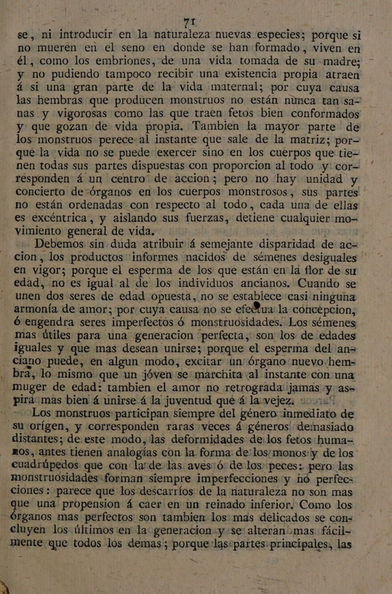 se, ni introducir en la naturaleza nuevas especies; porque si no mueren en el seno en donde se han formado, viven en y no pudiendo tampoco recibir una existencia propia atraen á si una gran parte de la vida maternal; por cuya causa y que gozan de vida propia. Tambien la mayor parte de los monstruos perece: al instante que sale de la matriz; por- -que la vida no se puede exercer sino en los cuerpos que tie= es excéntrica, y aislando sus fuerzas, detiene cualquier mo- vimiento general de vida. en vigor; porque el esperma de los que están en la flor de su edad, no es igual al de los individuos ancianos. Cuando se unen dos seres de edad opuesta, no se establece casi ninguna armonía de amor; por cuya causa no se efe@ua la concepcion, ó engendra seres imperfectos 6 monstruosidades. Los sémenes mas útiles para una generacion perfecta, son los de edades \ muger de edad: tambien el amor no retrograda jamas y as í 1 Los monstruos participan siempre del género inmediato de distantes; de este modo, las deformidades de:los fetos: huma= cuadrüpedos que con larde las aves:ó: de los peces: pero: las monstruosidades forman siempre imperfecciones y ho perfec- ciones : parece que los descarríos de la naturaleza no son mas que una propension á caer en un reinado inferior. Como los Cluyen los últimos en la: generacion=y-se: alveranbmas fâcil- mente que todos los demas ; porque las*partes: principales, las , Le