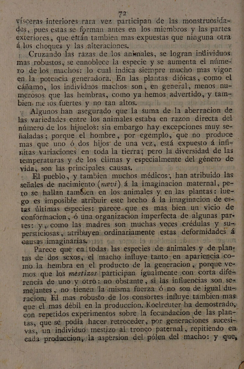 y | qa av: ho vísceras interioresorara vez participan de las monstruosida- des, pues estas se forman antes en los miembros y las partes exteriores, que éstán tambien mas expuestas que ninguna otra á los choques y las alteraciones. | CARRE qna +. Cruzando las razas de los animales, se logran individuos: mas robustos, se ennoblece la especie y se aumenta el núme- ro delos machos: lo cual indica siempre mucho mas vigor en, la potencia generadora. En las plantas dióicas , como el cáñamo, los individuos machos son, en general, menos nu- merosos que las hembras, como ya hemos advertido,'y taim-= bien. me 10s fuertes y no tan altos. “1, | . Algunos han «asegurado que la suma de la aberracion de las variedades entre los animales estaba en razon directa del número de los hijuelos: sin embargo hay excepciones muy se- ñaladas ; porque el hombre, por egemplo, que no produce _mas que uno 6 dos hijos de una vez, está expuesto á infi- nitas variaciones en toda la tierra; pero la diversidad de las temperaturas y de los climas y especialmente del: género de -vida, son: las principales causas. ef A | ‘«. Elpueblo, y tambien muchos médicos”, han atribuido las señales de nacimiento (evi) 4 la imaginacion maternal, pe= ro se: hallan tambien en los animales y. en las plantas: lue- go es imposible atribuir este hecho 4 la imaginacion de es- tas últimas especies: parece-que es mas bien un vicio de eonformacion ; -ó una organizacion imperfecta de algunas par- es: yavcomo las madres son muchas veces :crédulas y su- persticiosas ,: atribuyen: ordinariamente estas deformidades 4 esusas dmaginaniaso yor où 10108 da molar ban 0 tentent Parece qué en! todas, las espeties de animales y de plan: tas de dos «sexos, el macho influye tanto -en apariencia :Co- mo la hembra en el producto de la generacion , porque ve= mos que los mestizos participan igualmente-con: corta difes rencia de uno: y:ótró : no obstante ; si:las infiuencias son, ses mejantes , .no tienen. la misma: fuerza: 6 no son de igual du racion: El mas robusto .de los:consortes influye: tämbien-mas que: el .mas débil en la produccion. Koelreuter ha demostrado; con repetidos experimentos sobre la fecundacion de las plan- tas, que-sé podia ‘hacer retroceder , por generaciones sucesi- vas, un individuo: mestizosal: tronco paternal, repitiendo em : cada: produccion;.:la aspersion del. pólen del «macho: y que, “> $ : si ren