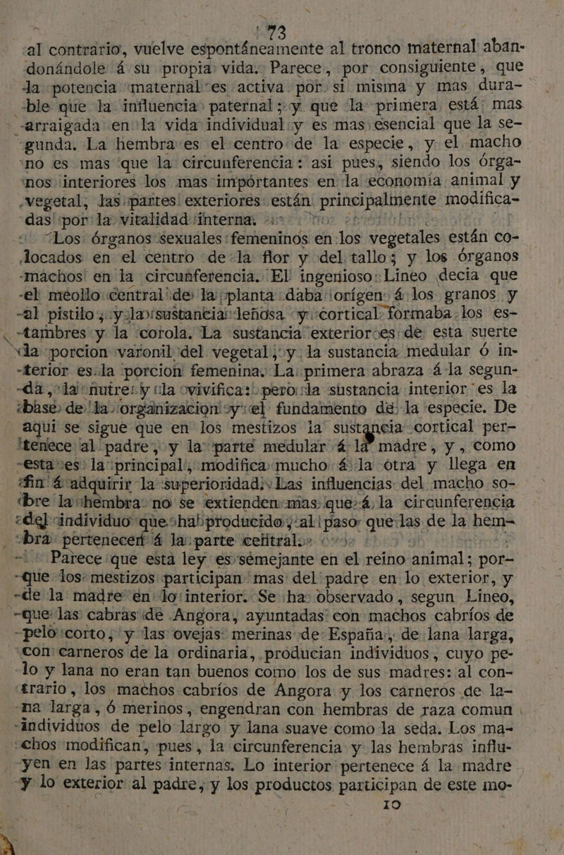 al contrario, vuelve espontáneamente al tronco maternal aban- donándole 4 su propia: vida. Parece, por consiguiente , que la «potencia “maternales activa por si misma y mas dura- ble que la influencia» paternal ;:y que la primera está: mas arraigada en la vida individual y es mas esencial que la se- “gunda. La hembra'es el centro de la especie, y: el macho ‘no es mas que la circunferencia : asi pues, siendo los órga- nos ¡interiores los mas importantes en la economia animal y vegetal, las partes! exteriores: están: principalmente modifica- «dasiiponilao vitalidad interna error shine | 4 “Los Órganos sexuales :femeninos en.los vegetales están co- Jocados en el centro dela flor y del tallo; y los Órganos -máchos' en la circunferencia. El ingenioso: Lineo decia que -el méollo centralide: la ¡planta daba ¡orígen: 4 los granos. y -al pistilo, yola sustanciadeñosa cy. «cortical: formaba-los es- « “tambres y la “corola. La sustancia exterioroes de esta suerte «la porcion varonil del vegetal y. la sustancia medular 6 in- -terior es.la porcion femenina. La: primera abraza 4 la segun- «da, la nutre: y cla ovivifica:' pero:sla sustancia interior es la ¿base de 'la organizacion! sy: el fundamento de. la especie. De aqui se sigue que en los mestizos ia sustgneia cortical per- ítenece al padre, y la: parte medular 4:14” madre, y , como “esta ses. la principal, modifica: mucho 4: la otra y llega en bre la hembra: no se extiendenmas: que»4,la circunferencia ¿de] individuo queshabproducido,:al paso: que:las de la hem= bra pertenecen 4 la parte celitralos 0092 ©: ta ++ Parece que esta ley es semejante en el reino animal; por- Que los: mestizos participan mas del padre en lo exterior, y -de la madre en: lo: interior. Se ha: observado, segun Lineo, que las cabras ide .Angora, ayuntadas con machos cabríos de -peloicorto, y las ovejas: merinas de: España, de lana larga, Con: carneros de la ordinaria, producian individuos, cuyo pe- -lo y lana no eran tan buenos como los de sus madres: al con- trario, los machos cabrios de Angora y los carneros.de la- na larga, Ô merinos, engendran con hembras de raza comun «individuos de pelo largo y lana suave como la seda. Los ma- “€hos modifican, pues, la circunferencia y las hembras influ- - y lo exterior al padre, y los productos participan de este mo- 10 Mes: 10 | XA