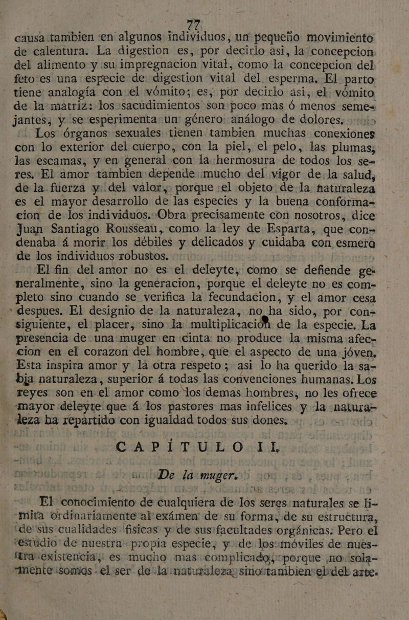 causa tambien «en algunos individuos, un pequeño movimiento de calentura. La digestion es, por decirlo así, la' concepcion del alimento y su impregnacion vital, como la concepcion del. feto es una especie de digestion vital del esperma. El parto à de la matriz: los sacudimientos son poco mas 6 menos seme= jantes; y se ‘esperimenta un género: análogo de dolores. 1055 . Los órganos sexuales tienen tambien muchas conexiones con lo exterior del cuerpo, con la piel, el pelo, las plumas, las escamas, y en general con la «hermosura de todos los se= res. El amor tambien depende mucho del vigor de.la salud, de la fuerza y: del valor, porque :el objeto: de la. haturaleza es el mayor desarrollo de las especies y la buena conforma- cion de los individuos. Obra precisamente con nosotros, dice : Juan Santiago Rousseau, como la ley de Esparta, que con- denaba 4 morir. los débiles y delicados y cuidaba con esmera de los individuos robustos. :: 1: 20 20 El fin del amor no es el deleyte, como se defiende ge: neralmente, sino la generacion, porque el deleyte no es com- pleto sino cuando se verifica la fecundacion, y el amor cesa siguiente, el placer, sino la multiplicación de la especie. La presencia de una:muger en cinta: no produce la misma afec- cion en el corazon del hombre, que el aspecto de una. jóven, Esta inspira amor y la otra respeto; asi lo ha querido la sa- bja naturaleza, superior 4 todas las convenciones humanas, Los reyes son en el amor como los demas hombres, no les ofrece A PUE O ab, a er à DAT De Zaomuger5 106 à O # £ HR Le sd ES CULO e: 3 + El conocimiento de cualquiera de los seres naturales se li- mita ordinariamente al exámen! de su forma, de su estructura, “de'sus cualidades fisicas y de sus: facultades orgánicas: Pero el “estudio*de nuestra propía especie, y de losomóviles de nues- (tra existencia: es mucho mas complicada >porque no sola-
