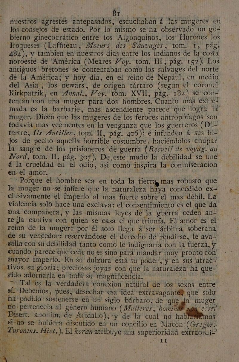 : gt. êT.. | | | nuestros agrestés antepasados, escuchaban 4 las mugeres en los consejos de estado. Por lo mismo se ha observado un go- bierno ginecocrático entre los Algonquinos, los Hurones los Troqueses (Laffiteau, Moeurs. des Sauvages, tom. 1, pág. 484), y tambien en nuestros dias entre los indianos de la costa noroeste de América (Meares Voy. tom. MI, pág. 152). Los antiguos bretones se contentaban como los salvages del norte - dé la América; y hoy dia, en el reino de Nepaul, en medio. del Asia, los newars, de orígen tártaro (segun el coronel * - Kirkpatrik, en ÆAnnal., Voy. tom: XVII, pág. 182) se con tentan con una muger para dos hombres. Cuanto mas extre: mada es la barbarie, mas ascendiente parece que logra lx muger. Dicen que las mugeres de los feroces antropófagos son todavía mas veementes en la venganza que los guerreros (Dú- tertre, l/s Antilles, tom. 1, pág. 406); € infunden á sus hi- jos de pecho aquella horrible costumbre, haciéndolos chupar la sangre de los prisioneros de guerra (Recueil de voyag. au Nord, tom. 1, pág. 307). De este modo la debilidad se une á la crueldad en el odio, asi como inspira la conmiseracioón CORRIÓ ANNE Ni a A 7 + Pofque el hombre sea en toda la tierra mas robusto que la muger-no se infiere que la naturaleza haya concedido ex- -clusivamente el imperio al mas fuerte sobre el mas débil. La violencia soló hace una exclava: el consentimiento es el que da Una compañera, y las mismas leyes de la guerra ceden an- te Ja cautiva con quien se casa el que triunfa. El amor es el reino de la muger: por él solo llega 4 ser árbitra soberana de su vencedor: reservándose el derecho de rendirse, le ava= -sálla con su debilidad tanto como le indignaría con la fuerza, y Cuando, parece que cede no es sino para mandar muy pronto Con mayor imperio. En su dulzura está su poder, y en sus atrac- tivos, su gloria; preciosas joyas con que la naturaleza ha que- .#ido adornarla en toda su'Mmaghificencia. + 00 “Tales la verdadera ‘conexion natural de los sexos entre sí. Debemos, pues, desechar esa idea extravagante) que solo . ha podido sostenerse en un siglo bárbaro, de que gl muger … So: pertenecita al género humano (Mulieres, homind® amy essez -Disert. anonim: de 'Acidalio); y de la cual no hab nos . siho se hubiera discutido en un concilio en Macon (Gregor. Luronens. Hist. ). El koran atribuye una superioridad extraürdi= PATA | RE à SR | Os AS 2 “#3 VA: q y] > L' y he Ñ ho.