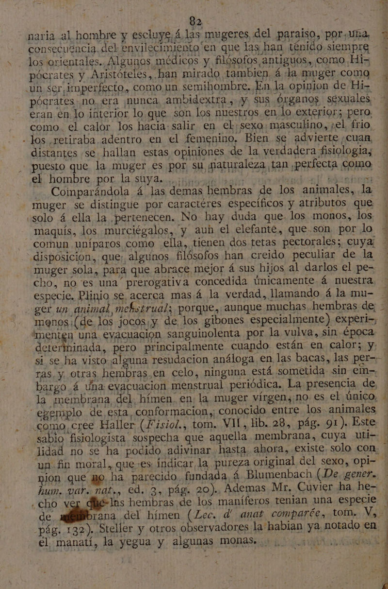 + naria al hombre y escluys, 4.las mugeres del paraiso, por,uña, consecuencia. del envilecimiento en que las han ténido.siempre los orientales. Algunos médicos y filósofos antiguos, como Hi pócrates y Aristóteles, han mirado tambien, 4 la muger coma «un ser, imperfecto, como un semihombre. Ln, la opinion de Hi: pócrates no, era ¡nunca, ambidextra, y, Sus Órganos séxuales, - eran en lo interior lo que son los nuestros, en lo exterior; pero. como. el calor los hacia: salir en el sexo: masculino, sel frio, - los retiraba adentro en el femenino. Bien se advierte ¿cuan, distantes se hallan estas opiniones de la, verdadera fisiologia, puesto que la muger es por su maturaleza tan perfecta como eh. hombre, por. la Uy 2 inebcn lists mnt al abra - Comparándola 4 las demas hembras de los animales, la muger se distingue por caractéres específicos y atributos que «solo 4 ella la pertenecen. No hay duda que- los monos, los maquis, los murciégalos, y auh el elefante, que.son por lo comun uníparos como ella, tienen dos tetas pectorales; cuya; disposicion, que; algunos filósofos han creido peculiar de la muger sola, para que abrace mejor 4 sus hijos al darlos el pe- cho, no ‘es una prerogativa concedida únicamente 4 nuestra : especie. Plinio se, acerca mas á la verdad, llamando 4 la mu- À ger un animal, mekstrual; porque,.aunque muchas hembras de; - menos ¡(de los jocos y. de los gibones especialmente) expéri-, | 'menign una evacuación sanguinolenta por la vulva, sin época. A A, pero principalmente cuando están en calor; y: si se ha visto alguna resudacion análoga, en las bacas, las per=- ras, y otras hembras,en celo, ninguna está sometida sin em. bargo 4 una evaçuacion menstrual periódica. La presencia de, _ la membrana, del. hímen. en; la muger virgen, no. es el único, ‘egemplo de esta, conformacion,; conocida entre los animales como cree Haller (Fisiol., tom. VIL, Hb. 28, pág. 91). Este sabio fisiologista sospecha que aquella membrana, cuya uti- ? lidad no se ha podido adivinar hasta. ahora, existe. solo con. | un fin moral, quees indicar, la. pureza original del sexo, Opi- - nion que po. ha parecido. fundada, à Blumenbach (De. gener. hum. var. nat,, ed. 3, pág. 20). Ademas Mr, Cuvier ha he- . .cho ver dhé-lns hembras de los maníferos tenian una especie : de rana del hímen (Lec. d' anat comparée, tom. V, - pág. 132). Steller y otros observadores la habian ya, notado en | el manati, la yegua y algunas monas... pio