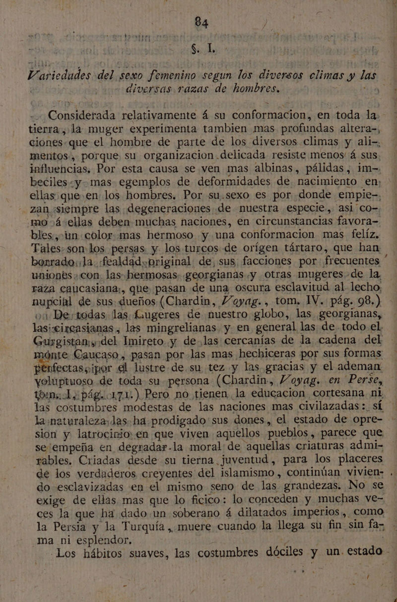 Variedades del sexo femenino segun los diversos climas y las è sf diversas razas de hombres, ; pi Considerada relativamente á su conformacion, en toda la. tierra , la muger experimenta tambien mas profundas altera-, ciones. que el hombre de parte de los diversos climas y ali-, mentos, porque su organizacion delicada resiste menos 4 sus. influencias, Por esta causa se ven mas albinas, pálidas, im-= beciles «y. mas egemplos de deformidades de, nacimiento en: ellas que en los hombres. Por su.sexo es por donde empie-, -. zan «siempre las degeneraciones de nuestra especie, asl'co-. mo á4“ellas deben muchas naciones, en circunstancias favora- bles, in: color. mas hermoso y una conformacion mas felíz. Tales: son los persas y los turcos de orígen tártaro, que han “borrado: la. «fealdadypriginal de, sus, facciones por frecuentes ” uniones. con. las hermosas. georgianas.y Otras mugeres de la, raza caucasiana;, que pasan de una oscura esclavitud al lecho, nupcial de sus dueños (Chardin, Vayag., tom. IV. pág. 98.) oi De todas las £xugeres de nuestro globo, las georgianas, lasiwcireasianas , las mingrelianas. y en general las de todo el. Gurgistans.del Imireto y de las cercanías de la cadena del mónte Gaucaso , pasan por las mas hechiceras por sus formas penfectas y ¡por el lustre de su tez y las gracias y el ademan voluptuoso de toda su persona (Chardin, VMayag. en ‘Perse, tom; 1) pág. 171) Pero no tienen la educacion cortesana ni las costumbres modestas de las naciones mas civilazadas: sí la naturaleza, las. ha prodigado'sus dones., el estado de opre- sion y latrocinio: en que viven aquellos pueblos , parece que se empeña en degradar.la moral de aquellas criaturas admi- rables. Criadas desde su tierna juventud, para los placeres de los verdaderos creyentes del islamismo , continúan vivien: . do esclavizadas en el mismo seno de las grandezas. No se exige de ellas mas que lo ficico: lo conceden y muchas ve- ces la que ha dado.un soberano 4 dilatados imperios, como la Persia y la Turquía , muere cuando la llega su fin sin fa- ma ni esplendor, e | Los hábitos suaves, las costumbres dóciles y un. estado - se » CRT