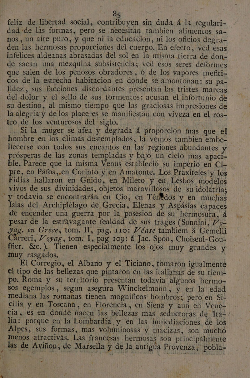 \ MMA x 85 | E felíz de libertad social, contribuyen sin duda 4 la regulari- dad «de las formas, pero se necesitan tambien alimentos sa- nos , un aire puro, y que ni la educacion, ni los oficios degra- den las hermosas proporciones del cuerpo. En efecto, ved esas infelices aldeanas abrasadas del sol en la misma. tierra de don- de sacan una mezquina subsistencia; ved esos seres deformes que salen de los penosos obradores, 6 de los vapores mefiti- cos de la estrecha habitacion en donde se amontonan: su pa- su destino, al mismo tiempo que las graciosas impresiones de la alegría y de los placeres se manifiestan con viveza en el ros- tro de los venturosos del «siglo... 0 | L liecerse con todos sus encantos en las regiones abundantes y . prósperas de las zonas templadas y bajo un cielo mas apaci- pre, en Páfos,.en Corinto y en ‘Amatonte. Los Praxiteles'y los Fidias hallaron en Gnido, en Mileto y en, Lesbos modelos “ y todavia se encontrarán en Cio, en Térdos y en muchas Islas del Archipiélago de, Grecia, Elenas y Aspásias capaces de encender una guerra por la posesion de su hermosura, á pesar de la estravagante fealdad de sus trages (Sonnini, Z’0o- Jag. en Grece, tom. Il, pag. 110: Véase tambiem 4 Gemelli -Carreri, Voyag, tom: I, pag 109: á Jac. Spon, Choiseul-Gou- _ ffier. &amp;c.). Tienen especialmente los ojos muy grandes y muy rasgados. | . FRE ES El Corregio, el Albano y el Ticiano, tomaron igualmente - €l tipo de las bellezas que pintaron en las italianas de su tiem- po. Roma y su territorio presentan todavia algunos hermo- Sos egemplos, segun asegura Winckelmann, y en la edad _ mediana las romanas tienen magníficos hombros; pero en Si- _Cilia y en Toscana, en Florencia , en Siena y aun en Vene- cia , es en donde nacen las bellezas mas seductoras de Ita“ Alpes, sus formas, mas voluminosas “yy macizas, son mucho menos atractivas. Las francesas hermosas son principalmente las de Aviñon, de Marsella y de la antigua Provenza, pobla- # sd - | md CE ; AN TAN 23 FAB rd À do hi DE SION) RE ri 1 dl =