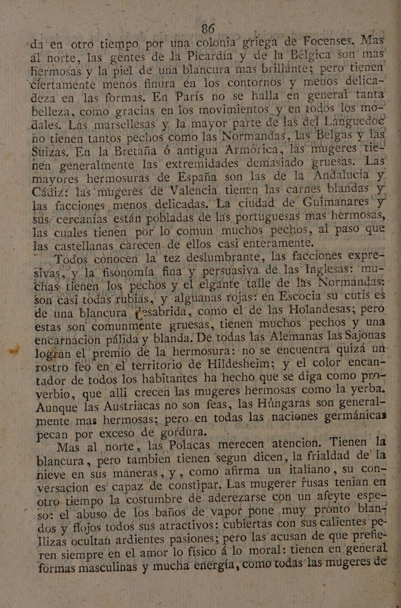 = pi DE Peur hermosas y la piel de una blancura mas brillante; pero tienen Ciertamente menos finura en los contornos y menos delica- deza en las formas. En París no se halla en general tanta no tienen tantos pechos como las Normandas, las Belgas y las - Suizas, En la Bretaña O antigua Armórica, las mugeres tie- mayores hermosuras de España son las de la Andalucía y. las facciones menos delicadas. La ciudad de Guimanares y las cuales tienen por lo comun muchos pechos, al paso que las castellanas carecen de ellos casi enteramente. RA “Todos conocen la tez deslumbrante, las facciones expre- sivas, y la fisonomía fina y persuasiva dé las Inglesas: mu- p . +1 y son casi todas rubias, y alguanas rojas: en Escocia su cutis es de una blancura gesabrida, como él de las Holandesas; pero estas son comunmente gruesas, tienen muchos pechos y una encarnación pálida y blanda. De todas las Alemanas las Sajonas rostro feo en el territorio de Hildesheim; y el color encan- tador de todos los habitantes ha hecho que se diga como pra- verbio, que alli crecen las mugeres hermosas como la yerba, Aunque las Austriacas no son feas, las Húngaras son general- mente. mas hermosas; pero. en todas las nacienes germánicas pecan por exceso de gordura. les: FE Mas al norte, las Polacas merecen atencion. Tienen la blancura, pero tambien tienen 'segun dicen, la frialdad de la nieve en sus maneras, y , Como afirma un italiano, su con- otro tiempo la costumbre de aderezarse Con un afeyte espe- so: el abuso de los baños de vapor Pone muy pronto blan- F Ilizas ocultah ardientes pasiones; pero las acusan de que prefie- ren siempre en el amor lo físico á lo moral: tienen en general ] à +