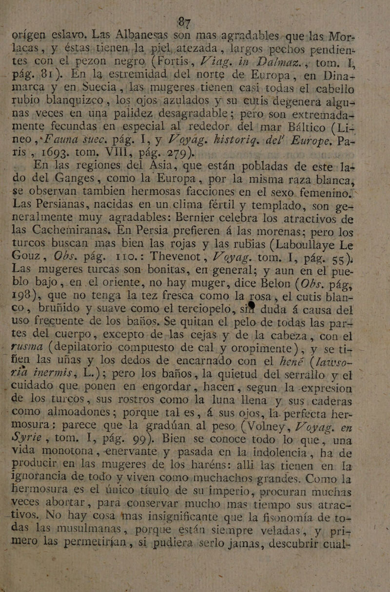 | NO. | LA orígen eslavo, Las Albanesas son mas agradables-que:las Mor- lacas, y éstas tienen la pjel, atezada , largos ¡pechos pendien: tes con el pezon negro (Fortis, Viag. in Dalmaz.., tom. LE - pág. 81). En la estremidad del norte de Europa, en Dina» marca y en, Suecia. las mugeres tienen casi todas el cabello rubio blanquizco, los ojos. azulados y su cutis degenera algus nas veces en una palidez. desagradable ; pero. son extremada= mente fecundas en especial al rededor. del:mar Báltico (Li neo ,* Fauna suec. pág. 1, y Voyag. historig. del Europe, Pa- Bis OS tom. MIL pá 270 ie nt Ob as . +. En las regiones del Asia, que están pobladas de este: laz do del Ganges, como la Europa, por la misma raza blanca; se observan tambien hermosas facciones en el sexo. femenino;” Las Persianas, nacidas en un clima fértil y templado, son ge= neralmente muy agradables: Bernier celebra los atractivos de _ las Cachemiranas, En Persia prefieren 4 las morenas; pero los turcos buscan mas bien las rojas y las rubias (Laboullaye Le Gouz, Obs. pág. 110.: Thevenot, Voyag. tom. 1, pág. 55): _ Las mugeres turcas son bonitas, en general; y aun en el pue- blo bajo ,.en.el oriente, no hay muger, dice Belon (Obs. pág; 198), que no tenga la tez fresca como la rosa , el cutis blan= co, bruñido y suave como el terciopelo, siM duda 4 causa del uso frecuente de los baños, Se quitan el :pelo-de todas las par= tes del cuerpo, excepto delas cejas y de la cabeza, con.el . rusma (depilatorio compuesto de cal y oropimente), y se ti- fien las uñas y los dedos de encarnado con el hené (Zawso- ría inermis, L.); pero los baños, la quietud del serrallo y el | . Cuidado que ponen en engordar, hacer, segun la -expresion de los tureos, sus rostros como la luna llena y. sus. cadéras Como almoadones; porque tal es, .4 sus ojos, la. perfecta her- mosura; parece que la gradúan al peso (Volney, Voyas. en - Syrie , tom. |, pág. 99). Bien se conoce todo: lo que, una - vida monotona , -enervante y pasada en la indolencia, ha de producir en las mugeres de los haréns: alli las tienen en la Ignorancia de todo y viven como muchachos grandes. Como la hermosura es el único título. de su imperio, procuran muchas veces abortar, para conservar mucho mas tiempo sus atrac= tivos. No hay cosa mas insignificante que la fisonomía de to= das las musulmanas, porque están siempre veladas, Y. pri, mero las permetirían., si ¡pudiera serlo jamas, descubrir cual- «