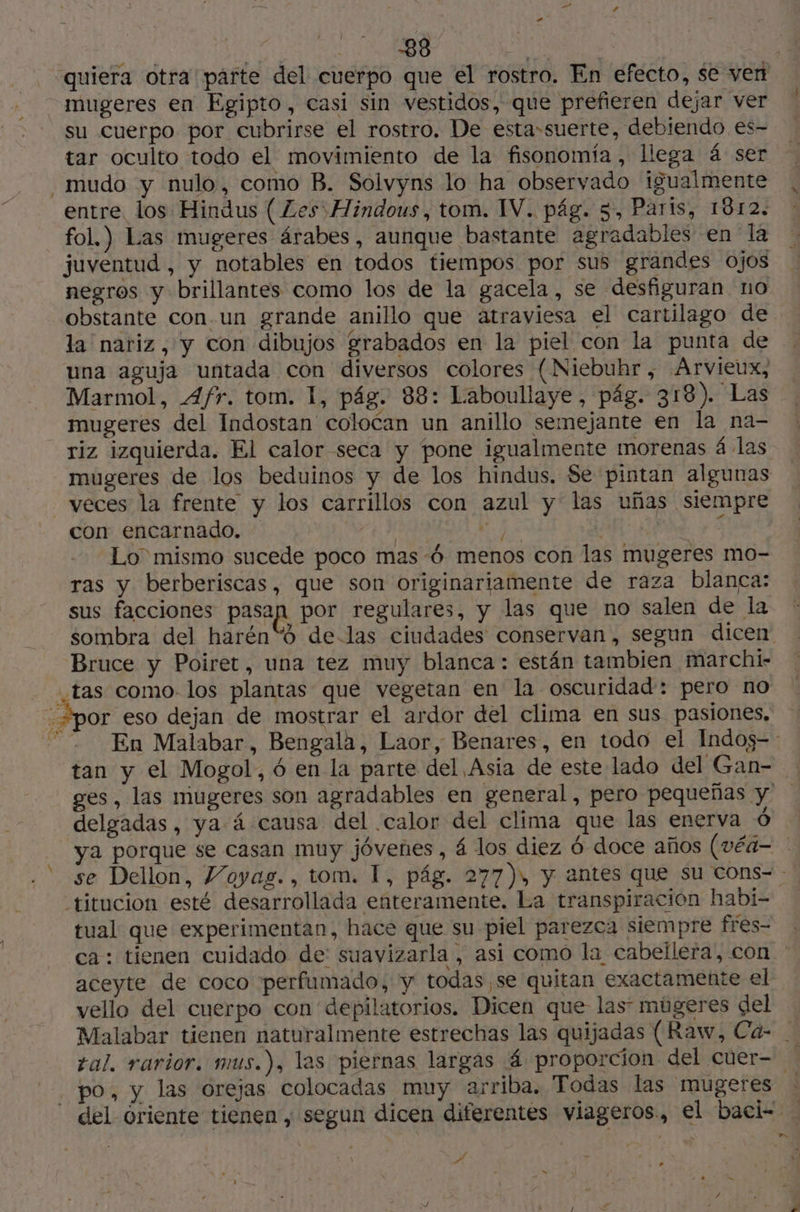 | Anto À Fa, quiera otra parte del cuerpo que el rostro. En efecto, se ven mugeres en Egipto, casi sin vestidos, que prefieren dejar ver su Cuerpo por cubrirse el rostro. De esta-suerte, debiendo €es- tar oculto todo el movimiento de la fisonomía, llega 4 ser mudo y nulo, como B. Solvyns lo ha observado igualmente entre. los Hindus ( Les Hindous, tom. IV. pág. 5, Paris, 1812. fol.) Las mugeres árabes, aunque bastante agradables en la juventud , y notables en todos tiempos por sus grandes ojos negros y brillantes como los de la gacela, se desfiguran no obstante con.un grande anillo que atraviesa el cartilago de la nariz, y con dibujos grabados en la piel con la punta de una aguja untada con diversos colores {Niebuhr, Arvieux, Marmol, Afr. tom. 1, pág. 88: Laboullaye, pág. 318). Las mugeres del Indostan colocan un anillo semejante en la na- riz izquierda. El calor seca y pone igualmente morenas 4 las mugeres de los beduinos y de los hindus. Se pintan algunas veces la frente y los carrillos con azul y las uñas siempre con encarnado. | NZ? 5 Lo mismo sucede poco mas 6 menos con las mugeres mo- ras y berberiscas, que son originariamente de raza blanca: sus facciones pasan por regulares, y las que no salen de la sombra del harén“ó de-las ciudades conservan , segun dicen Bruce y Poiret, una tez muy blanca: están tambien marchi- tas como los plantas que vegetan en la oscuridad: pero no : Spor eso dejan de mostrar el ardor del clima en sus pasiones, En Malabar, Bengala, Laor, Benares, en todo el Indos-: tan y el Mogol, 6 en la parte del Asia de este lado del Gan- ges, las mugeres son agradables en general, pero pequeñas y delgadas, ya 4 causa del calor del clima que las enerva Ô ya porque se casan muy jóvenes, 4 los diez 6 doce años (véa- se Dellon, Voyag., tom. I, pág. 277), y antes que su cons- - titucion esté desarrollada enteramente. La transpiración habi- tual que experimentan, hace que su piel parezca siempre fres- ca: tienen cuidado de: suavizarla , asi como la cabellera, con ' aceyte de coco perfumado, y todas, se quitan exactamente el vello del cuerpo con depilatorios. Dicen que las múgeres del Malabar tienen naturalmente estrechas las quijadas (Raw, Cáa- tal. rarior. mus.), las piernas largas 4 proporcion del cuer= po, y las orejas colocadas muy arriba. Todas las mugeres : del óriente tienen, segun dicen diferentes viageros, el baci- ( - Lo HE >