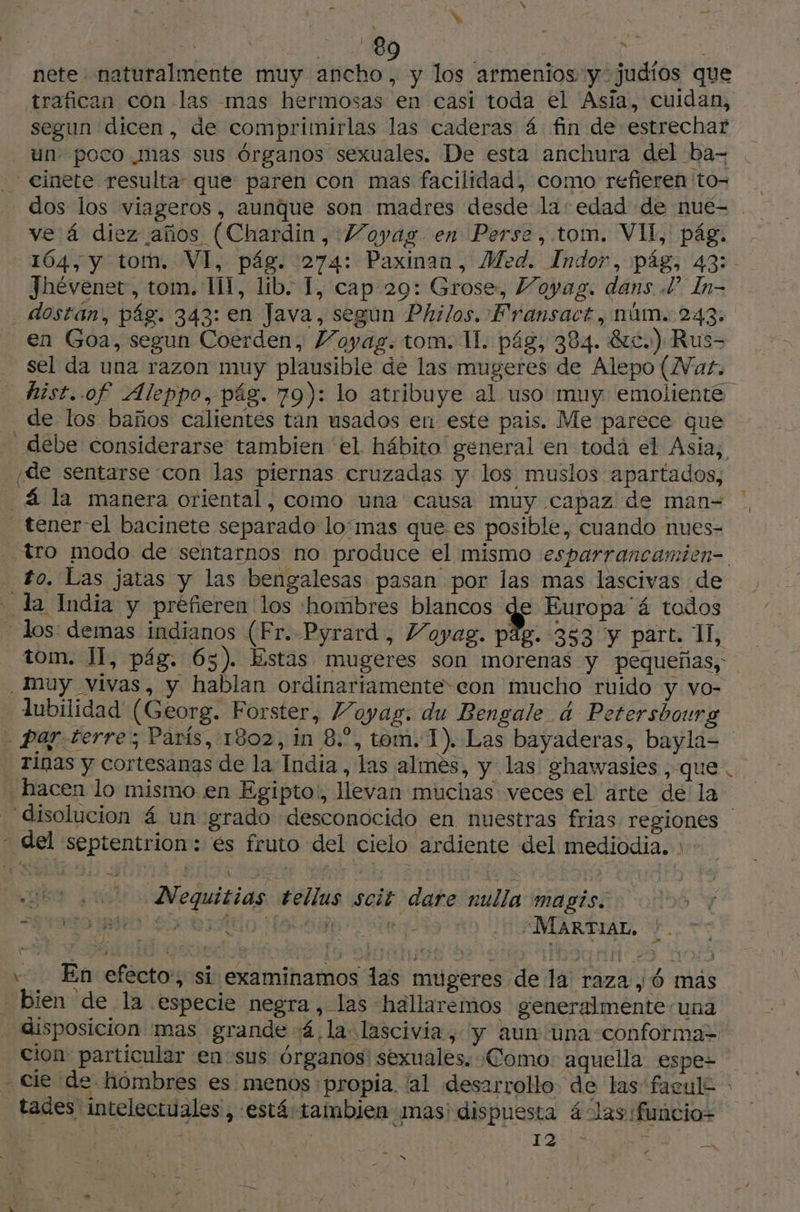 E | 89 | %. 3 PATA nete naturalmente muy ancho, y los armenios y: judíos que trafican con las mas hermosas en casi toda el Asia, cuidan, segun dicen, de comprimirlas las caderas á fin de estrechar un poco mas sus órganos sexuales. De esta anchura del ba- _ cinete resulta que paren con mas facilidad, como refieren 'to= | dos los viageros, aunque son madres desde la: edad de nue- ve á diez años (Chardin, VMoyag en Perse, tom. VII, pág. , 164, y tom, VI, pág. :274: Paxinan, Med. Indor, pág, 43: Jhévenet, tom. Il, lib. 1, cap 29: Grose, Voyag. dans P In- . dostan, pág. 343: en Java, segun Philos. Fransact, núm. 243. en Goa, segun Coerden, Voyag. tom. II. pág, 384. Etc.) Rus- sel da una razon muy plausible de las mugeres de Alepo (Wat. hist..of Aleppo, pág. 79): lo atribuye al uso muy emoliente de los baños calientes tan usados en este pais. Me parece que - debe considerarse tambien el hábito general en todá el Asia, ¡de sentarse con las piernas cruzadas y los muslos apartados, _ 4 la manera oriental, como una causa muy capaz de man= - tener-el bacinete separado lomas que es posible, cuando nues- tro modo de sentarnos no produce el mismo esparrancamien-. to. Las jatas y las bengalesas pasan por las mas lascivas de la India y prefieren los hombres blancos de Europa 4 todos - los: demas indianos (Fr. Pyrard, Voyag. pig. 353 y part. 1, tom. IT, pág. 65). Estas mugeres son morenas y pequeñas, _muy vivas, y hablan ordinariamente-con mucho ruido y vo- lubilidad (Georg. Forster, Voyag:. du Bengale 4 Petersbourg - par. terre; París, 1802, in 8.”, tom. 1). Las bayaderas, bayla= rinas y cortesanas de la India , las almes, y las ghawasies, que. hacen lo mismo en Egipto!, llevan muchas veces el arte de la disolucion á un grado desconocido en nuestras frias regiones - del septentrion: és fruto del cielo ardiente del mediodia. : - Nequitias tellus scit dare nulla magis. Sbebráido Haloin a “MARTIAL. ! … PS x > + En efecto, si examinamos las mugeres de la raza, Ó más bien de la especie negra, las hallaremos generalménte/una disposicion mas grande 4 la lascivia, y aun una conforma= - Cion particular en sus órganos! sexuales. «Como. aquella espe= cie de hombres es menos propia al desarrollo de las facule : tades intelectuales , está tambien mas: dispuesta 4-las funcio- Er ti | LY A - Y D