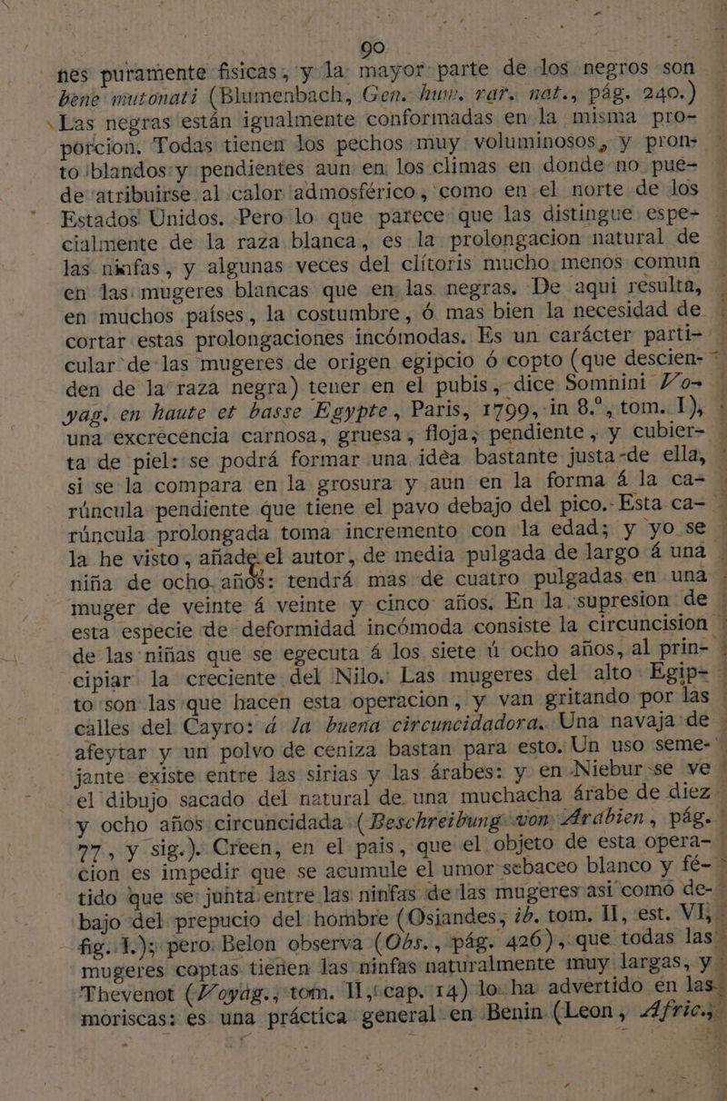 : ; 90 A 8 nes puramente fisicas: y la: mayor: parte de los negros son bene mutonat? (Blumenbach, Gen. hum. rar. nat., pág. 240.) \ Las negras están igualmente conformadas en la misma pro- porcion. Todas tienen los pechos muy voluminosos ¿ye pran ME to blandos: y pendientes aun: en los climas en donde no pue- de atribuirse al calor admosférico, como en. el norte de los Estados Unidos. Pero lo que parece que las distingue espe- cialmente de la raza blanca, es la prolongacion natural de las nnfas, y algunas veces del clítoris mucho: menos comun en las: mugeres blancas que en las negras. De aqui resulta, | en muchos países, la costumbre, ó mas bien la necesidad de * cortar estas prolongaciones incómodas. Es un carácter parti= cular de-las mugeres de origen egipcio ó copto (que descien- ?, den de la raza negra) tener en el pubis, dice Somnini W4o= vag. en haute et basse Egypte, Paris, 1799,-in 8.*, tom. 1), + una excrécencia carnosa, gruesa, floja, pendiente , y cubier- ta de piel: se podrá formar una idèa bastante justa -de ella, : si se la compara en la grosura y aun en la forma 4 la ca- l rúncula pendiente que tiene el pavo debajo del pico.- Esta ca= … rúncula prolongada toma incremento con la edad; y yo se | la he visto, añade. el autor, de media pulgada de largo á una | niña de ocho. años: tendrá mas de cuatro pulgadas en una / muger de veinte 4 veinte y cinco años. En la supresion de esta especie de deformidad incómoda consiste la circuncisión de las niñas que se egecuta 4 los siete ú ocho años, al prin- cipiar la creciente del Nilo. Las mugeres el alto: Egip= ! to son las que hacen esta operacion, y van gritando por las . calles del Cayro: á la buena circuncidadora.. Una navaja: de : afeytar y un polvo de ceniza bastan para esto. Un uso seme- jante existe entre las sirias y las árabes: y en Niebur:se ve ' el dibujo sacado del natural de una muchacha árabe de diez y ocho años circuncidada (Beschreibung von Arabien, pig. m7, y sig.). Creen, en el pais, que el objeto de esta opera- ! cion es impedir que se acumule el umor sebaceo blanco y fé- > tido que se: junta entre las: ninfas «delas mugeres asi como de- bajo del prepucio del hombre (Osjandes, ib. tom. I, est, VE, © fig. 1.); pero: Belon observa (O4s., pág. 426), que todas las” mugeres coptas tienen las ninfas naturalmente muy largas, y - Thevenot (Voyag., tom. 1L,cceap. 14) lo: ha advertido en las. moriscas: es una práctica general en Benin (Leon, Æfric.;. FF ET AR eme bé; r: ”