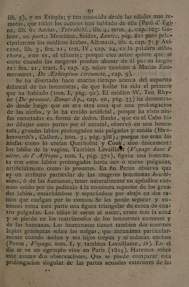 NS 917 : Lx | lib. 3), y en Etiopia; y tan conocida desde las edades mas re- motas, que todos los autores han hablado de ella (Paul d* Egr> - ne, dib: 6: Aetius, Tetrabib7., lib. 4), serm. 4, cap. 103: Ga- leno, us. part.: Moschion, Suidas, Lexic., pág. 81: pero prin - cipalmente los médicos árabes, Albmasis, lib. 2, cap. 7:.y Avi cena, lib. 3, fen. 21, trat. IV, cap. 24, en la palabra alba- thara, esto es, el clítoris; porque este autor quiere que se corte cuando las mugeres puedan abusar de él por su largu- ra: fen. or, tract. 1; cap. 23. véase tambien 4 Matias Zim- mermaun, De Ærhiopium circumcis., cap. 9). | Se ha disertado hace mucho tiempo acerca del supuesto delantal de las hotentotas, de que Kolbe ha sido el primero que ha hablado (tom. 1, pág. 02). El médico W. Ten Rhy- ne (De promont. Bonae Sp., cap. 10, pág. 33) ha demostra= do desde luego: que no era otra cosa que una prolongacion de las ninfas, y lo ha creido artificial, porque ha visto nin= - - fas recortadas en forma de dedos. Banks, que en el Cabo hi zo dibujar estas partes por el natural, observó en una hoten= tota, grandes labios prolongados seis pulgadas y media (Haw- kesworth’s, Collect.., tom. 3, pág. 388), porque noreran las - ninfas como lo creian Querhoënt y Cook, sino únicament2 - los labios de la vagina. Tambien Levaillad (Voyage daus 1 niter. de TP” Afrique, tom. L, pág. 371), figura una hotento - _ ta con estos labios prolongados hasta seis 6 nueve pulgadas, artificialmente como lo presumé. Enfin ¡Peron observa qua _es’un atributo particular de las mugeres hotentotas: boschi= mans, 6 de las huzuanas, tener naturalmente un apéndice car- == moso unido por un pediculo ála comisura superior de los gran: des labios, ensachándose y separándose por-abajo en dos ra» mos que cuelgan por lo «comun. Se les puede separar y en- _ tonces toma esta parte una figura triangular de:cerca de cua= tro pulgadas: Las niñas le sacan al nacer, crece con la edad - y se pierde en los matrimonios de los hotentotes comunes y de las huzuanas. Las huzuanasas tienen tambien dos enormes lupias grasientas sobre las nalgas, que: zarandean particular- - mente cuando andan: y sus hijos trepan y:se colocan encima - (Peron, Voyage. tom. 1, y tambien Levaillante, 4). En el ' dia se ve un egemplo vivo en Paris (1815). Haremos sobre _ este asunto dos observaciones. Que se puede comparar esta prolongación singular de las partes sexuales exteriores de las a eo > RE La AS